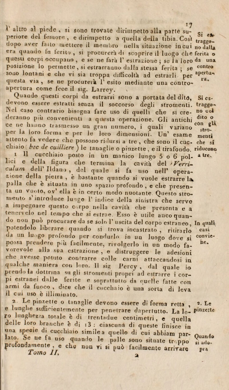 Si es¬ traggo¬ no e dito o con gli î ^ V altro aì piede , sì sono trovate dirimpetto alla parte su- peri ore del femore, e dirimpetto a quella delia tibia. Cosi t„ dopo aver fatto mettere il membro nella situazione in cui no dalla era quando fa teriio , si procurerà di scoprire il luogo che ferita © questi corpi occupano , e se ne farà 1’ estrazione ; se la loro da una. posizione lo permette , si estrarranno dalla stessa ferita; se contro sono lontani e che vi sia troppa difficoltà ad estrarli per aPertu’ questa via , se ne procureik 1’ esito mediante una contro- apertura come fece il sig. Larrey. v Quando questi corpi da estrarsi sono a portata del dito, devono essere eslratti senza il soccorso degli stromenti. l'ìel caso contrario bisogna fare uso di quelli che si ere- no co^ deranno più convenienti a questa operazione. Gli antichi ce ne hanno trasmesso un gran numero, i quali variano strQ pei la loro forma e per le loro dimensioni. Un’ esame menti attento fa vedere che possono ridursi a tre, che sono il cuc- che si chiaio bec de cuiiUere ) le tanaglie o pinzette , e il tirafondo, riducono .*■ ^ cucchiaio posto in un manico lungo 5 o 6 poi- a tre- lini e della figura che termina la cavità del 'Verri- eulum dell’ Udano , del quale si fa uso nell’ opera¬ zione della pietra , è bastante quando si vuole estrarre la palla che è situata in uno spazio profondo , e che presen¬ ta un vuoto, ov’ ella è in certo modo nuotante Questo stro- rneuto s introduce lungo 1’ indice della sinistra che serve a impegnare questo colpo nella cavità che presenta e a tenerselo nel tempo che si estrae. Esso è utile anco quan¬ do non può procurare da se solo 1’ uscita del corpo estraneo, In quali potendolo liberare quando si trova incastrato , ritirarlo cas^ da un lu .go profondo per condurlo in un luogo dove si convie“ possa prendere più facilmente, rivolgerlo in un modo fa¬ vorevole alla sua estrazione , e distruggere le adesioni che avesse potuto contrarre colle carni attaccandosi in qualche maniera con loro. Il sii; l’ercy , dal quale io prendo la dottrina su gli stromenti propri ad estrarre i cor¬ pi estranei dalle ferite e soprattutto da cucile fatte con armi da luoco , dice che il cucchaio è una sorta di leva il cui uso è ili i mici a to. 2 Le pinzette o tanaglie devono essere di forma retta , -• e lunghe sufficientemente per penetrare dnpertutto. La lo- plnzette ro lunghezza totale è di trentadue centimetri, e quella delle loro branche è di 13 : ciascuna di queste finisce in una specie d. cucchiaio simile a quello di cui abbiam par- 0ll,n. lato. Se uè fa uso quando le palle sono situate tr-.ppo ?, arfo profondamente e che non vi si può facilmente arrivare Pra Tomo IL a ne. 2. Le