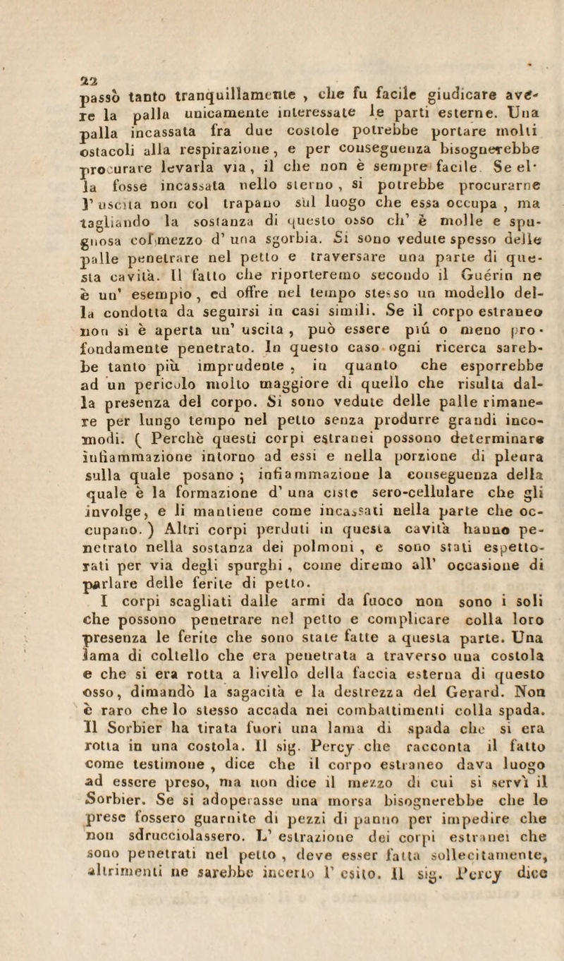 passò tanto tranquillamente , che fu facile giudicare ave¬ re la palla unicamente interessate le parti esterne. Una palla incassata fra due costole potrebbe portare molli ostacoli alla respirazione , e per conseguenza bisognerebbe procurare levarla via, il che non è sempre facile Se el¬ la fosse incassata nello sterno , si potrebbe procurarne }’ uscita non col trapano sul luogo che essa occupa , ma tagliando la sostanza di questo osso eli’ è molle e spu¬ gnosa cobmezzo d1 una sgorbia. Si sono vedute spesso delle palle penetrare nel petto e traversare una parte di que¬ sta cavila. Il fatto che riporteremo secondo il Guérin ne è un* esempio, ed offre nel tempo stesso un modello del¬ la condotta da seguirsi in casi simili. Se il corpo estraneo non si è aperta un’ uscita, può essere più o meno pro¬ fondamente penetrato. In questo caso ogni ricerca sareb¬ be tanto più imprudente , in quanto che esporrebbe ad un pericolo molto maggiore di quello che risulta dal¬ la presenza del corpo. Si sono vedute delle palle rimane¬ re per lungo tempo nel peno senza produrre grandi inco¬ modi. ( Perchè questi corpi estranei possono determinar* infiammazione intorno ad essi e nella porzione di pleura sulla quale posano; infiammazione la conseguenza della quale è la formazione d’ una ciste sero-cellulare che gli involge, e li mantiene come incassati neila parte che oc¬ cupano. ) Altri corpi perduti in questa cavita hauuo pe¬ netrato nella sostanza dei polmoni , e sono stati espetto¬ rali per via degli spurghi , come diremo all’ occasione di parlare delle ferite di petto. I corpi scagliati dalle armi da fuoco non sono i soli che possono penetrare nel petto e complicare colla loro presenza le ferite che sono state fatte a questa parte. Una lama di coltello che era penetrata a traverso uua costola e che si era rotta a livello della faccia esterna di questo osso, dimandò la sagacit'a e la destrezza del Gerard. Non è raro che lo stesso accada nei coinbaltimenli colla spada. Il Sorbier ha tirata fuori una lama di spada che si era rotta in una costola. Il sig. Percy che racconta il fatto come testimone , dice che il corpo estraneo dava luogo ad essere preso, ma non dice il mezzo di cui si servì il Sorbier. Se si adoperasse una morsa bisognerebbe che le prese fossero guarnite di pezzi di panno per impedire che non sdrucciolassero. L1 estrazione dei corpi estranei che sono penetrati nel petto , deve esser fatta sollecitamente,