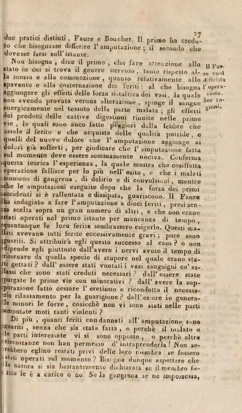 due pratici distinti , Faure e Boucher. Il primo ha credu¬ to che bisognasse differire T amputazione ; il secondo che dovesse tarsi sull’istante. Non bisogna, dice il primo, che fare attenzione allo stato in cui si trova il genere nervoso , tanto rispetto al¬ la scossa e alla commozione , guanto relativamente allo spavento e alla costernazione dei feriti : al che bisogna Aggiungere gli effetti delle torza sinaitica dei vasi, la quale non avendo provata veruna alterazione , spinge il sangue energicamente uel tessuto della parte malata ; gli effetti dei prodotti delle cattive digestioni riunite nelle prime vie , le quali sono anco latte peggiori dalla febbre che assale il ferito e che acquista delle qualità puliide . e quelli del nuovo dolore che 1’ amputazione aggiunge ai dolori già sofferti , per giudicare che 1’ ampulaztone^falla sul momento deve essere sommamente nociva. Conferma .questa teorica l’esperienza, la quale mostra che cosiffatta operazione fallisce per lo più nell’esito , e che i malati muoiono di gangrena , di delirio e di convulsioni , mentre •che le amputazioni eseguite dopo che la forza dei primi ^accidenti si è rallentata e dissipata, guariscono. 11 Faure iha indugiato a fare l’amputazione a dieci feriti, presi Sen¬ na scelta sopra un gran numero di altri , e che non erano ■Stati operati nel primo istante per mancanza di tempo, quantunque le loro ferite sembrassero esigerlo. Questi inai dati avevano tutti ferite eccessivamente gravi ; pure sono Iguariti. Si attribuirà egli questo successo al caso ? o non • dipende egli piuttosto dall’avere i nervi avuto il tempo di ritornare da quella specie di stupore nel quale erano sta- ll‘ gettati ? dall’ essere stati vuotali i vasi sanguigni co’sa¬ lassi che sono stati creduti necessari? dall’essere stale purgate le prime vie con minorativi ? dall’ avere la sup¬ purazione fatto cessare 1’ eretismo e ricondotto il necessa¬ rio rilassamento per la guarigione? dall’es ere io genera¬ le minori le forze , cosicché non vi sono stati nelle parti •amputate moti tanti violenti ? Di più , quanti feriti condannati alt’amputazione Sono guariti , senza che sia stata fatta , o perchè il inalato o ' parti interessate vi si sono opposte , o perchè altra circostanze non lian permesso d’ iniraprenderJa ! Non se- rebbero eglino restati privi delle loro membra se fossero stati operali sul momento? Bisogna dunque aspettare clic . na,ura si sia bastantemente dichiarala se il membro f'e- rilo le è a carico o uo. So la gangrena se rie impossessa, Il Fati- re vuol rlffeClta 1’ opera¬ zione. Sue ra¬ molli. o