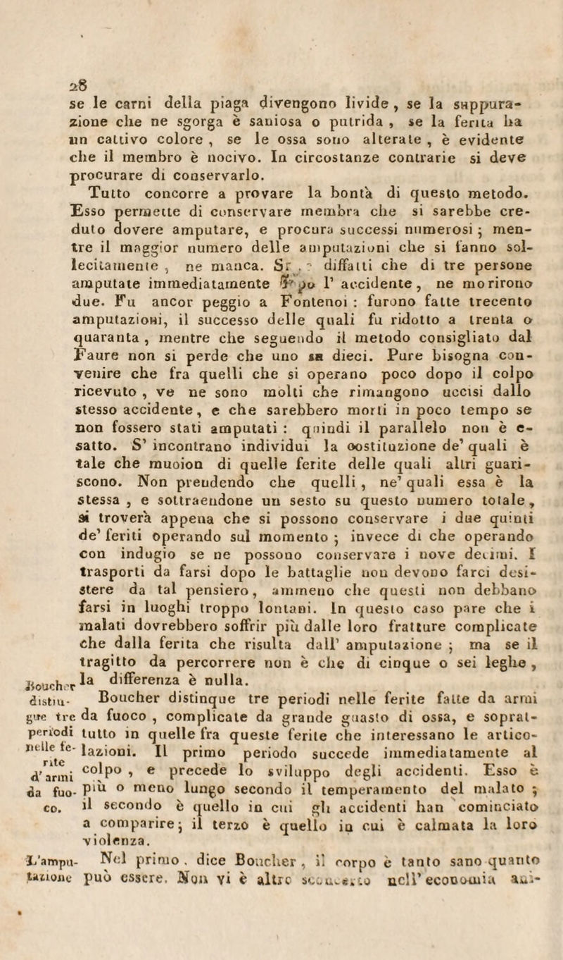 se le carni della piaga divengono livide , se la svtppura- zione che ne sgorga è sauiosa o putrida , se la ferita ha un cattivo colore , se le ossa sono alterate , è evidente che il membro è nocivo. In circostanze contrarie si deve procurare di conservarlo. Tutto concorre a provare la bontà di questo metodo. Esso permette di conservare membra che si sarebbe cre¬ duto dovere amputare, e procura successi numerosi ; men¬ tre il maggior numero delle amputazioni che si fanno sol¬ lecitamente , ne manca. Sr , ? dijfifaiti che di tre persone amputate immediatamente po 1’ accidente, ne morirono due. Fu ancor peggio a Fontenoi : furono fatte trecento amputazioni, il successo delle quali fu ridotto a trenta o quaranta , mentre che seguendo il metodo consigliato dal Faure non si perde che uno sa dieci. Pure bisogna con¬ venire che fra quelli che si operano poco dopo il colpo ricevuto , ve ne sono molti che rimangono uccisi dallo stesso accidente, e che sarebbero morti in poco tempo se non fossero stati amputati : quindi il parallelo non è e- satto. S’ incontrano individui la oostituzione de’ quali è tale che muoion di quelle ferite delle quali altri guari¬ scono. Non prendendo che quelli, ne’quali essa è la stessa, e sottraendone un sesto su questo numero totale, ai troverà appena che si possono conservare i due quinti de1 feriti operando sul momento ; invece di che operando con indugio se ne possono conservare i nove decimi. I trasporti da farsi dopo le battaglie non devoiro farci desi¬ stere da tal pensiero, ammetto che questi non debbano farsi in luoghi troppo lontani. In questo caso pare che i malati dovrebbero soffrir piu dalle loro fratture complicate che dalla ferita che risulta dall’ amputazione ; ma se il tragitto da percorrere non è che di cinque o sei leghe , Jtouchcr differenza è nulla. distia- Boucher distinque tre periodi nelle ferite fatte da armi gue tre da fuoco , complicate da grande guasto di ossa, e sopral- periodi tutto in quelle fra queste ferite che interessano le artico- ndle tc-iazjonia primo periodo succede immediatamente al d'armi C0^P° &gt; e precede lo sviluppo degli accidenti. Esso è da fuo- P'k ° meno lungo secondo il temperamento del malato • co. il secondo è quello in cui gli accidenti han cominciato a comparire j il terzo è quello in cui è calmata la loro violenza. L’ampu- Nel primo, dice Boucher, ìì corpo è tanto sano quanto .tauonc può essere. Non yi è altre scondito nell’ economia au&gt;