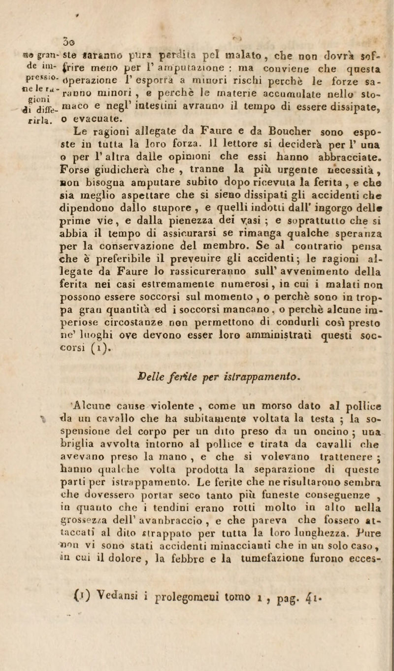 sia gran- ste garantie pura perdita pel malato , che non dovrà sof- de im- {'rire meno per 1’ amputazione : ma conviene che questa pressio- (iperazione 1’ esporrà a minori rischi perchè le forze sa- ce.e '.u' ranno minori, e perchè le materie accumulate nello Sto¬ ai diffe- maco e neëi intestini avranno il tempo di essere dissipate, rirla. o evacuate. Le ragioni allegate da Faure e da Boucher sono espo¬ ste in tutta la loro forza. Il lettore si deciderà per 1’ una o per l’altra dalle opinioni che essi hanno abbracciate. Forse giudicherà che, tranne la più urgente necessità, non bisogna amputare subito dopo ricevuta la ferita, e che sia meglio aspettare che si sieno dissipati gli accidenti che dipendono dallo stupore , e quelli indotti dall’ ingorgo dell* prime vie, e dalla pienezza dei v.asi ; e soprattutto che si abbia il tempo di assicurarsi se rimanga qualche speranza per la conservazione del membro. Se al contrario pensa che è preferibile il prevenire gli accidenti; le ragioni al¬ legate da Faure lo rassicureranno sull’ avvenimento della ferita nei casi estremamente numerosi, in cui i malati non possono essere soccorsi sul momento , o perchè sono in trop¬ pa gran quantità ed i soccorsi mancano, o perchè alcune im¬ periose circostanze non permettono di condurli cos'i presto ne’ luoghi ove devono esser loro amministrati questi soc¬ corsi (ì). Belle ferite per islrappamento. Alcune cause violente , come un morso dato al pollice \ da un cavallo che ha subitamente voltata la testa ; la so¬ spensione del corpo per un dito preso da un oncino ; una briglia avvolta intorno al pollice e tirata da cavalli che avevano preso la mano , e che si volevano trattenere ; hanno qualche volta prodotta la separazione di queste parti per islrappamenlo. Le ferite che ne risultarono sembra che dovessero portar seco tanto più funeste conseguenze , in quanto che i tendini erano rotti molto in alto nella grossezza dell’ avanbraccio , e che pareva che fossero at¬ taccati al dito strappato per tutta la loro lunghezza. Pure non vi sono stati accidenti minacciami che in un solo caso, ìn cui il dolore , la febbre e la tumefazione furono ecces- (t) Vedami i prolegomeni tomo i , pag. 4**