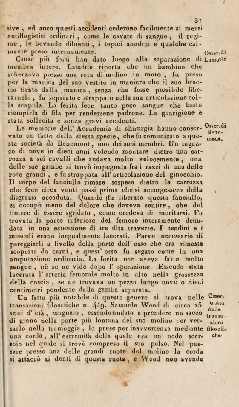 : . 3r s'.ve , ed anco questi accidenti cederono facilmente ai mezzi antiflogistici ordinari , come le cavate di sangue, il regi¬ me , le bevande diluenti, i topici anodiui e qualche cal¬ mante preso internamente. Osser vi Cause piu forti han dato luogo alla separazione di Lamotte membra intere. Lamétte riporta che un bambino che scherzava presso una rota di molino in molo , fu preso per la manica del suo vestito in maniera che il suo brac¬ cio tirato dalla , manica, senza che fosse possibile libe¬ ramelo, fu separato e strappato uella sua articolazione col¬ la scapola. La ferita fece tanto poco sangue che bastò riempirla di fila per rendersene padrone. La guarigione è stata sollecita e senza gravi accideuti. Le memorie dell’ Accademia di chirurgia hanno conser- vaio un fatto della stessa specie, che fu comunicalo a que- nj&lt;jnt sta società da Benomont, uno dei suoi membri. Un ragaz¬ zo di nove in dieci anni volendo montare dietro una car¬ rozza a sei cavalli che andava molto velocemente , una delle sue gambe si trovò impegnata fra i razzi di una delle rote grandi , e fu strappala all’articolazione del ginocchio. Il corpo del fanciullo rimase sospeso dietro la carrozza che fece circa venti passi prima che si accorgessero della „ disgrazia accaduta. Quando jfu liberato questo fanciullo, si occupò meno del dolore che doveva sentire , che del timore di essere sgridato , come credeva di meritarsi. Fu trovata la parte inferiore del femore interamente denu¬ data in una estensione di tre dita traverse. I tendini e i muscoli erano inegualmente lacerati. Parve necessario di pareggiarli a livello della parte dell’ osso che era rimasta scoperta da carni , e quest’ osso fu segato come in una amputazione ordinaria. La ferita non aveva fatto molto sangue , nè se ne vide dopo 1’ operazione. Essendo stata lacerata 1’ arteria femorale molto in allo nella grossezza della coscia , se ne trovava un pezzo lungo nove o dieci centimetri pendente dalla gamba separata. Un fatto più notabile di questo genere si trova nelle ®sser. transazioni filosofiche n. 449- Samuele Wood di circa ì5 ^“|Ua anui d’età, mugnaio, essendo andato a prendere un sacco transa, di grano nella parte più lontana del suo molino per ver- .£ioru sarto nella tramoggia, lo prese per ina vvertenza mediante filosofi» una corda , all’ estremità della quale era un nodo scor- «he soio nel quale si trovò compreso il suo polso. Nel pas¬ sare presso una delle grandi ruote del molino la corda si attaccò ai denti di questa ruota, e Wood non ayend©