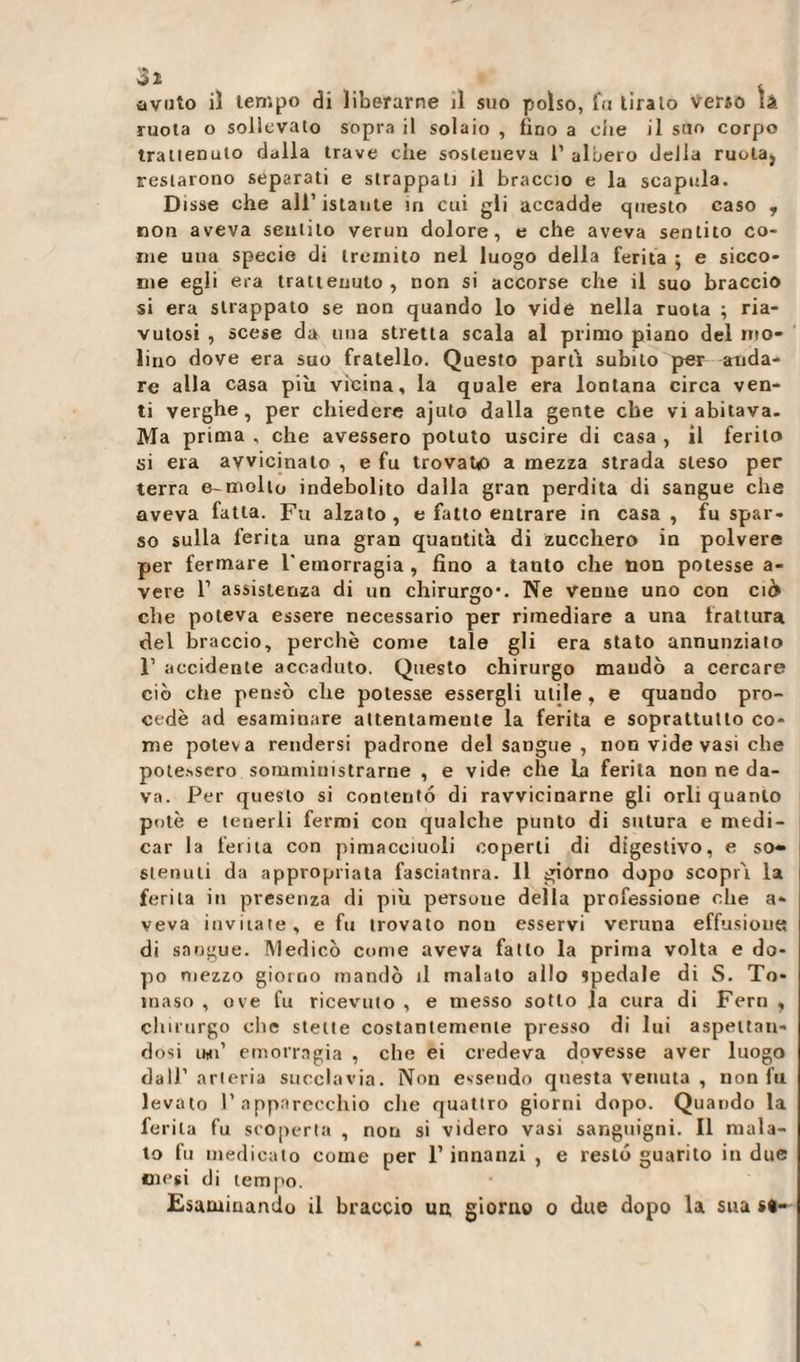 ruota o sollevato sopra il solaio , fino a die il suo corpo trattenuto dalla trave che sosteneva 1’ albero della ruota, restarono separati e strappati il braccio e la scapola. Disse che all’istante in cui gli accadde questo caso y non aveva sentilo verun dolore, e che aveva sentito co¬ me una specie di tremito nel luogo della ferita ; e sicco¬ me egli era trattenuto, non si accorse che il suo braccio si era strappato se non quando lo vide nella ruota ; ria¬ vutosi , scese da una stretta scala al primo piano del mo¬ lino dove era suo fratello. Questo parti subito per anda¬ re alla casa più vìeina, la quale era lontana circa ven¬ ti verghe, per chiedere ajuto dalla gente elle vi abitava. Ma prima , che avessero potuto uscire di casa , il ferito si era avvicinato , e fu trovato a mezza strada steso per terra e-mollo indebolito dalla gran perdita di sangue che aveva fatta. Fu alzato, e fatto entrare in casa, fu spar¬ so sulla ferita una gran quantità di zucchero in polvere per fermare l'emorragia, fino a tanto che non potesse a- vere 1’ assistenza di un chirurgo-. Ne venne uno con eie» che poteva essere necessario per rimediare a una trattura del braccio, perchè come tale gli era stato annunziato 1’ accidente accaduto. Questo chirurgo maudò a cercare ciò che pensò che potesse essergli utile, e quando pro¬ cede ad esaminare attentamente la ferita e soprattutto co¬ me poteva rendersi padrone del Sangue , non vide vasi che potessero somministrarne , e vide che La ferita non ne da¬ va. Per questo si contentò di ravvicinarne gli orli quanto potè e tenerli fermi con qualche punto di sutura e medi¬ car la ferita con pimacciuoli coperti di digestivo, e so» stenuti da appropriata fasciatura. 11 giorno dopo scopri la ferita in presenza di più persone della professione che a* veva invitate, e fu trovato non esservi veruna effusione di sangue. Medicò come aveva fatto la prima volta e do¬ po mezzo giorno mandò il malato allo spedale di S. To¬ maso , ove fu ricevuto , e messo sotto la cura di Fern , chirurgo clic stette costantemente presso di lui aspettan¬ dosi imi’ emorragia , che ei credeva dovesse aver luogo dall'arteria succlavia. Non essendo questa venuta , non fu levato l’apparecchio che quattro giorni dopo. Quando la ferita fu scoperta , non si videro vasi sanguigni. Il mala¬ to fu medicato come per l’innanzi , e resto guarito in due mesi di tempo. Esaminando il braccio un, giorno o due dopo la sua