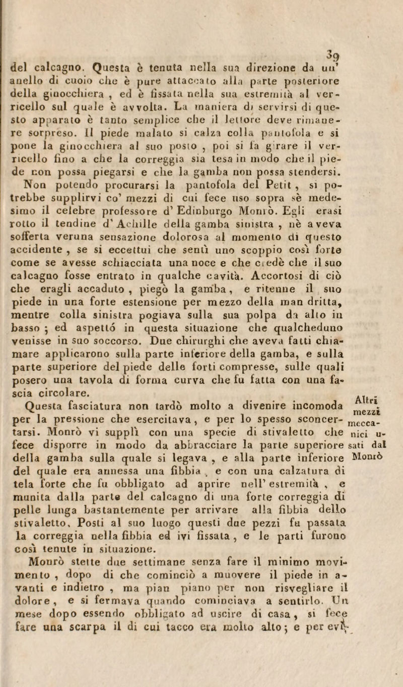 . . . del calcagno. Questa è tenuta nella sua direzione da un’ anello di cuoio che è pure attaccalo alla parte posteriore della ginocchiera , ed è fissata nella sua estremità al ver¬ ricello sul quale è avvolta. La maniera di servirsi di que¬ sto apparato è tanto semplice che il lettore deve rimane¬ re sorpreso. 11 piede maialo si calza colla pantofola e si pone la ginocchiera al suo posto , poi si fa girare il ver¬ ricello fino a che la correggia sia lesa in modo che il pie¬ de non possa piegarsi e che la gamba non possa stendersi. Non polendo procurarsi la pantofola del Petit , si po¬ trebbe supplirvi co’ mezzi di cui fece uso sopra sè mede¬ simo il celebre professore d’Edinburgo Montò. Egli erasi rotto il tendine d’Achille della gamba sinistra, nè aveva sofferta veruna sensazione dolorosa al momento di questo accidente , se si eccettui che senti uno scoppio cosi forte come se avesse schiacciata una noce e che mede che il suo calcagno fosse entrato in qualche cavità. Accortosi di ciò che eragli accaduto , piegò la gamba, e ritenne il suo piede in una forte estensione per mezzo della man dritta, mentre colla sinistra pogiava sulla sua polpa di alto in basso } ed aspetto in questa situazione che qualcheduno venisse in suo soccorso. Due chirurghi che aveva fatti chia¬ mare applicarono sulla parte inferiore della gamba, e sulla parte superiore del piede delle forti compresse, sulle quali posero uua tavola di forma curva che fu fatta con una fa¬ scia circolare. Questa fasciatura non tardò molto a divenire incomoda per la pressione che esercitava, e per lo spesso sconcer- mccca_ tarsi. Monrò vi supplì con una specie di stivaletto che nici ri¬ fece disporre in modo da abbracciare la parte superiore sati dal della gamba sulla quale si legava , e alla parte inferiore Montò del quale era annessa una fibbia . e con una calzatura di tela forte che fu obbligato ad aprire nell’estremità , e munita dalla parta del calcagno di una forte correggia di pelle lunga bastantemente per arrivare alla fibbia dello stivaletto. Posti al suo luogo questi due pezzi fu passata la correggia nella fibbia ed ivi fissata , e le parti furono cosi tenute in situazione. Monrò stette due settimane senza fare il minimo movi¬ mento , dopo di che cominciò a muovere il piede in a- vanti e indietro , ma pian piano per non risvegliare il dolore, e si fermava quando cominciava a sentirlo. Un mese dopo essendo obbligato ad uscire di casa, si fece fare una scarpa il di cui tacco eia molto alto 5 e per evq- Altri mezzi