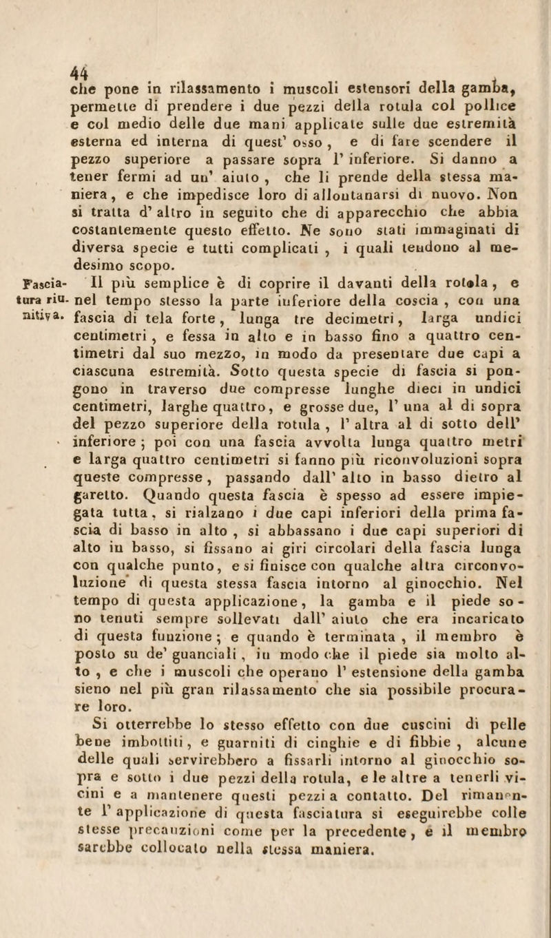 permette di prendere i due pezzi della rotula col pollice e col medio delle due mani applicale sulle due estremità esterna ed interna di quest’ osso , e di lare scendere il pezzo superiore a passare sopra 1’ inferiore. Si danno a tener fermi ad uu’ aiuto , che li prende della stessa ma* niera, e che impedisce loro di allontanarsi di nuovo. Non si tratta d’ altro in seguito che di apparecchio che abbia costantemente questo effetto. Ne sono stati immaginati di diversa specie e tutti complicali , i quali tendono al me¬ desimo scopo. Fascia- Il più semplice è di coprire il davanti della rotola, e tura riu. nel tempo stesso la parte inferiore della coscia , con una niùva. fascia di tela forte, lunga tre decimetri, larga undici centimetri , e fessa in alto e in basso fino a quattro cen¬ timetri dal suo mezzo, in modo da presentare due capi a ciascuna estremità. Sotto questa specie di fascia si pon¬ gono in traverso due compresse lunghe dieci in undici centimetri, larghe quattro, e grosse due, 1’una al disopra del pezzo superiore della rotula , 1’ altra al di sotto dell’ inferiore 5 poi con una fascia avvolta lunga quattro metri e larga quattro centimetri si fanno più riconvoluzioni sopra queste compresse, passando dall'alto in basso dietro al garello. Quando questa fascia è spesso ad essere impie¬ gata tutta, si rialzano i due capi inferiori della prima fa¬ scia di basso in alto , si abbassano i due capi superiori di alto in basso, si fissano ai giri circolari della fascia lunga con qualche punto, e si finisce con qualche altra circonvo¬ luzione di questa stessa fascia intorno al ginocchio. Nel tempo di questa applicazione, la gamba e il piede so¬ no tenuti sempre sollevati dall' aiuto che era incaricato di questa funzione ; e quando è terminata , il membro è posto su de’guanciali , in modo che il piede sia molto al¬ to , e che i muscoli che operano 1’ estensione della gamba sieno nel più gran rilassamento che sia possibile procura¬ re loro. Si otterrebbe lo stesso effetto con due cuscini di pelle bene imbottiti, e guarniti di cinghie e di fibbie, alcune delle quali servirebbero a fissarli intorno al ginocchio so¬ pra e sotto i due pezzi della rotula, e le altre a tenerli vi¬ cini e a mantenere questi pezzi a contatto. Del rimanen¬ te 1’ applicazione di questa fasciatura si eseguirebbe colle stesse precauzioni come per la precedente, e il membro sarebbe collocato nella stessa maniera.