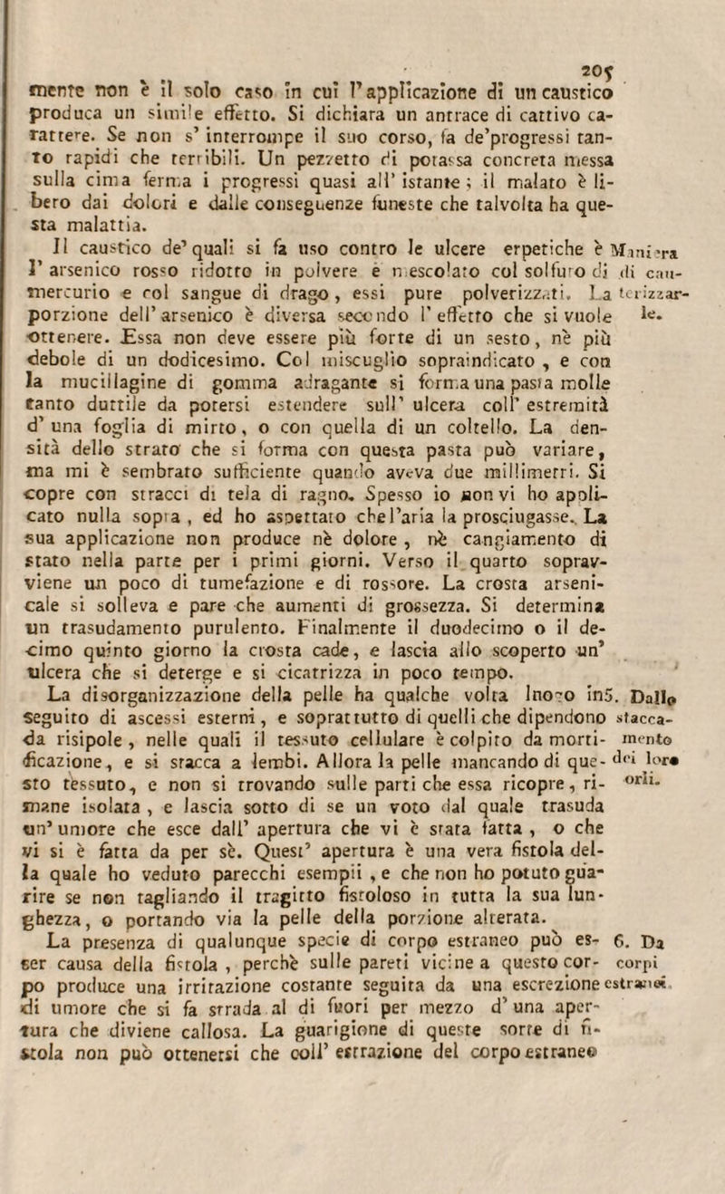 mente non è îl solo caso în cui T applicazione di un caustico produca un simile effetto. Si dichiara un antrace di cattivo ca¬ rattere. Se non s’ interrompe il suo corso, fa de’progressi tan¬ to rapidi che terribili. Un pezzetto di potassa concreta messa sulla cima ferma i progressi quasi all’istante; il malato è li¬ bero dai dolori e dalle conseguenze funeste che talvolta ha que¬ sta malattia. Il caustico de’quali si fa uso contro le ulcere erpetiche è Manica I’ arsenico rosso ridotto in polvere e mescolato col solfuro di di cau- mercurio e col sangue di drago, essi pure polverizzati. La terizzar- porzione dell’arsenico è diversa secondo I’ effetro che si vuole k* ■ottenere. £ssa non deve essere più forte di un sesto, nè più debole di un dodicesimo. Col miscuglio sopraindicato , e con la mucillagine di gomma adragante si forma una pasta molle tanto duttile da potersi estendere sull’ ulcera coll’ estremità d’una foglia di mirto, o con quella di un coltello. La den¬ sità dello strato che si foTma con questa pasta può variare, ma mi è sembrato sufficiente quando aveva due millimetri. Si copre con stracci di tela di ragno. Spesso io taon vi ho apoli- cato nulla sopta , ed ho aspettato chel’aria la prosciugasse.. La sua applicazione non produce nè dolore , nè cangiamento di stato nella parte per i primi giorni. Verso il quarto soprav¬ viene un poco di tumefazione e di rossore. La crosta arseni¬ cale si solleva e pare che aumenti di grossezza. Si determina un trasudamento purulento. Finalmente il duodecimo o il de¬ cimo quinto giorno la crosta cade, e lascia allo scoperto un’ ulcera che si deterge e si cicatrizza in poco tempo. La disorganizzazione della pelle ha qualche volta lno^o in5. Dallo seguito di ascessi esterni, e soprattutto di quelli che dipendono stacca¬ la risipole , nelle quali il tessuto cellulare è colpito da morti- mento fìcazione, e si stacca a lembi. Adorala pelle mancando di que- dei lor« sro tessuto, e non si trovando sulle parti che essa ricopre, ri- bi¬ mane isolara , e lascia sotto di se un voto dal quale trasuda un’umore che esce dall’ aperrura che vi è srata fatta , o che vi si è fatta da per sè. Quest’ apertura è una vera fistola del¬ la quale ho veduto parecchi esempli, e che non ho potuto gua¬ rire se non ragliando il tragitto fistoloso in tutta la sua lun¬ ghezza, o portando via la pelle della porzione alterata. La presenza di qualunque specie di corpo estraneo può es- 6. Da eer causa della fintola, perchè sulle pareti vicine a questo cor- corpi po produce una irritazione costante seguita da una escrezione estrs*:i« ci umore che si fa strada al di fuori per mezzo d’una aper¬ tura che diviene callosa. La guarigione di queste sorte di fi¬ stola non può ottenersi che coll’ estrazione del corpo estraneo