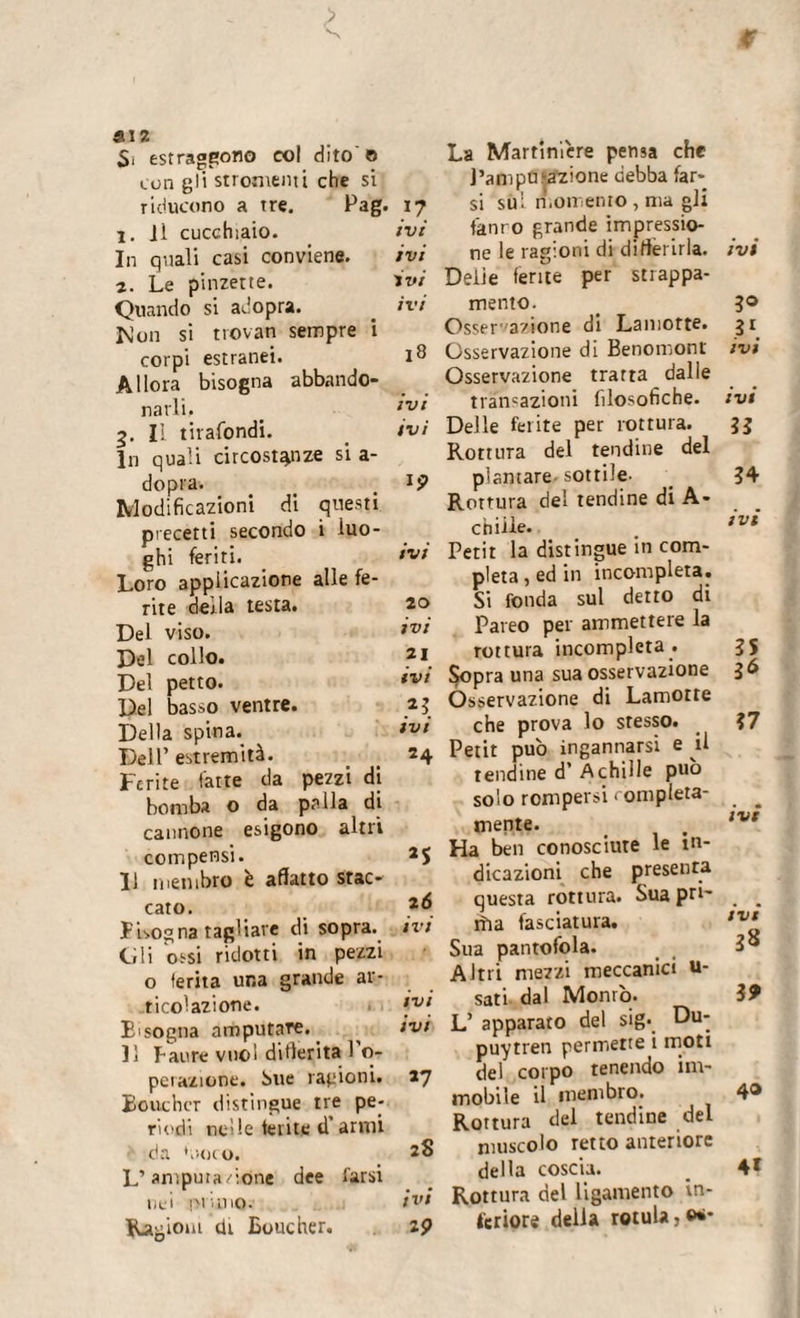 P aiz S, estraggono col dito © con gli stronfilii che si riducono a tre. Pag. j. ji cucchiaio. In quali casi conviene. 2. Le pinzette. Quando si adopra. Mon si trovan sempre i corpi estranei. Allora bisogna abbando¬ narli. 5. Il tirafondi. In quali circostanze si a- dopra-. Modificazioni di questi precetti secondo i luo¬ ghi feriti. Loro applicazione alle fe¬ rite derla testa. Del viso. Del collo. Del petto. Del basso ventre. Della spina. Dell’ estremità. Ferite fatte da pezzi di bomba o da palla di cannone esigono altri compensi. 11 membro è affatto stac¬ cato. Insogna tagliare di sopra. Gli ossi ridotti in pezzi o ferita una grande ar¬ ticolazione. E'sogna amputare. Il Paure vuol differita 1 o- perazione. bue ragioni. Boucher distingue tre pe¬ riodi utile ferite d’anni da Goto. L’amputazione dee l'arsi nei pi uno. Ragioni di Boucher. }? ivi ivi ivi ivi 18 ivi ivi ip IVI 20 ivi 21 ivi «3 ivi 24 25 26 ivi ivi ivi *7 2S ivi 19 La Martiniere pensa che Pampa.‘•azione debba far¬ si sul momento , ma gli fanro grande impressio¬ ne le ragioni di differirla. Delie ferite per strappa¬ mento. Osservazione di Lamotte. Osservazione di Benomont Osservazione tratta dalle transazioni filosofiche. Delle ferite per rottura. Rottura del tendine del plantare, sottile. Rottura del tendine di A- chiile. Petit la distingue in com¬ pleta , ed in incompleta. Si fonda sul detto di Pareo per ammettere la rottura incompleta . Sopra una sua osservazione Osservazione di Lamotte che prova lo stesso. Petit pub ingannarsi e il tendine d’ Achille pub solo rompersi completa¬ mente. Ha ben conosciute le in¬ dicazioni che presenta questa rottura. Sua pri~ rììa fasciatura. Sua pantofola. Altri mezzi meccanici u- sati. dal Monrò. L’ apparato del sig. Du- puytren permette i moti del corpo tenendo im¬ mobile il membro. Rottura del tendine del muscolo retto anteriore della coscia. Rottura del ligamento in¬ tcriore della rotula,©*• ivi 3° 31. ivi ivi II 34 ivi 35 3Ó 37 ivt ivi 38 19 40 4*