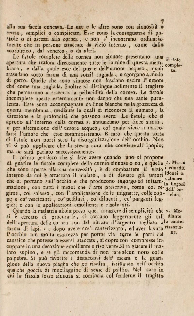 alla sua faccia concava. Le urre e le altre sono con sinuosità o senza , semplici o complicate. Esse sono la conseguenza di pu- stole o di ascessi alla cornea , e non s’ incontrano ordinaria¬ mente che in persone attaccate da vizio interno , come dallo scorbutico , dal venereo , o da altri. Le fistole complete della cornea non sinuose presentano una p;stole apertura che trafora direttamente tutte le lamine di questa mem- com .e. brana , e dalla quale esce del pus e dell’umore acqueo, quali te trasudano sotto forma di u,na sortii rugiada, o sgorgano a modo di getto. Quelle che sono sinuose non lasciano uscire P umore che come una rugiada. Inoltre si distingue facilmente il tragitto che percorrono a traverso la pellucidità della cornea. Le fistole incomplete aperte esternamente non danno che una sanie puru¬ lenta. Esse sono accompagnate da linee bianche nella grossezza di questa membrana , mediante le quali si riconosce il numero , la direzione e la profondità che possono avere. Le fistole che si aprono all’ interno della cornea si annunziano per linee simili , e per alterazione dell’ umore acqueo, col quale viene a mesco¬ larsi Pumore che esse somminisrrano. È raro che questa sorta di fistole non porti seco la disorganizzazione dell’occhio. Non vi si può applicare che la stessa cura che conviene all’ ipopio; ma ne sarà parlato successivamente. Il primo pensiero che si deve avere quando uno si propone di guarire le fistole complete della cornea sinuose ono , e quelle }• Merci che sono aperte alla sua convessità ; è di combattere il vizio * ninedii interno da cui è attaccato il malato , e di deviare gli. umori a che si portano sull’occhio e che producono ingorgo ed infiam-,03/?131^. inazione , con tutti i mezzi che l arte prescrive, come col re- den&gt; girne, col salasso, con l’applicazione delle mignatte, colle cop- ci,j0^ pe e co’vescicanti , cor pediluvi, co’diluenti, co’purganti leg¬ gieri e con le applicazioni emollienti e risolventi. Quando la malattia abbia preso quel carattere di semplicità che 2. Me* si è cercato di procurarle, si toccano leggermente gli orli diante dell’apertura della cornea con del nitrato d’argento tagliato a,a caute- forma di lapis ; e dopo avere così cauterizzato, ed aver lavato nzzazlo- l’occhio con molta esattezza per portar via ujtte le parti del oe* caustico che potessero essersi staccate, sicoprecon compresse in¬ zuppate in una decozione emolliente e risolvenre.Si fa giacere il ma¬ lato supino, e se gli raccomanda di non fare alcun moto colle palpebre. Si può favorire il distaccarsi dell’ escara e la guari, gione della nuova piagha che ne risulra , istillando nell’ occhio qualche goccia di mucilaggine di seme di psillio. Nel caso in cui la fistola fosse sinuosa si comincia col fenderne il tragitto