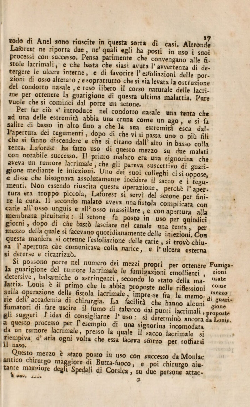 Laforest ne riporrà due , ne’ quali egli ha posti in uso i suoi processi con successo. Pensa parimente che convengano alle fi¬ stole lacrimali, e che basta che siasi avuta l’avvertenza di de¬ tergere le ulcere interne, e di favorire l’espiazioni delle por¬ toni di osso alterato ; e soprattutto che si sia levata la ostruzione del condotto nasale , e reso libero il corso naturale delle lacri¬ me per otrenere la guarigione di questa ultima malattia. Pure vuole che si cominci dal porre un setone. Per far ciò s’ introduce nel condotto nasale una tanta che ad una deUe estremità abbia una cruna come un ago, e si fa salire di basso in alto fino a che la sua estremità esca dat- 1 apertura dei tegumenti, dopo di che vi si passa uno o pii, fili che si fanno discendere e che si tirano dall’alto in basso colla tenta. Latorest ha fatto uso di questo mezzo su due malati con notabile successo. Il primo malato era una signorina che aveva un rumore lacrimale , che gli pareva suscettivo di «man¬ gione mediante le iniezioni. Uno dei suoi colleghi ci si oppose, e disse che bisognava assolutamente incidere il sacco e i tegu¬ menti. Non essendo riuscita questa operazione, perchè Paper tura era troppo piccola, Laforesr si servì del setone per fini¬ re la cura. 11 secondo malato aveva una fistola complicata con cane all osso ungu.s e all’osso rnassillare , e con apertura alla membrana pituitaria : il setone fu posto in uso per quindici giorni , dopo di che bastò lasciare nel canale una tenti, per mezzo del.a quale si facevano quotidianamente delle iniezioni. Con questa maniera si ottenne l’esfoliazione delle carie , si trovò chiu¬ sa 1 apertura che comunicava colla narice, e l’ulcera esterna si deterse e cicatrizzo. Si possono porre nel numero dei mezzi propri per ottenere Fumiga¬ la guarigione del tumore lacrimale le fumigazioni emollienti doni detersive, balsamiche o astringenti, secondo lo stato della ma’ usate lama. Louis e il primo che le abbia proposte nelle riflessioni co,a&lt; suHa operazione della fistola lacrimale, impre.se fra le memo- ,mezzo rie dell accademia di chirurgia. La facilità che hanno alcuni d‘ gUan' fumatori di fare uscire il fumo di tabacco dai punti lacrimali, gli suggerì 1 idea di consigliarne l’uso: si determinò ancora da Loi. a questo processo per P esempio di una signorina incomodata da un tumore lacrimale, presso la quale il sacco lacrimale si riempiva d aria ogni volta che essa faceva sforzo per soffiarsi il naso. r anS«*S2ì- meZZ0 e s*at0 Posto in uso COn successo da Monlac t lriìr8° ^na8glore di Butta-fuoco, e poi chirurgo aiu- vLriTre 8 i Spedali di Corsica&gt; s“ persone8attac- *1