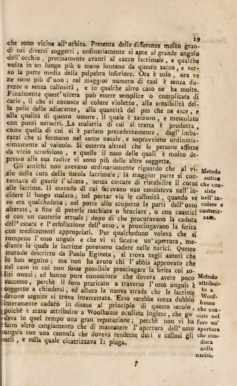 che sono vicine all’orbita. Presenta delle differenze molto gran¬ di nei diversi soggetti ; ordinariamente si apre al grande angolo dell’occhio, precisamente avanti al sacco lacrimale, e qualche volta in un luogo più o meno lontano da questo sacco, e ver¬ so la parte^ media deila palpebra inferiore. Ora è solo , ora ve ne sono più d’uno ; nel maggior numero di casi è senza du¬ rezze e senza callosità , e in qualche altro caso ne ha molte. Finalmente quest ulcera può essere semplice o complicata di carie , il che si conosce al colore violetto, alla sensibilità del¬ la pelle delle adiacenze, alla quantità del pus che ne esce, e alla qualità di questo umore, il quale è sanioso, e mescolato con punti nei astri. .La malattia di cui si tratta è prodotta come quella di cui si è parlato precedentemente , dagl’ imba¬ razzi che si formano nel sacco nasale , e sopravviene ordinaris- s imamente al vaiuolo. Si osserva altresì che le persone aflette da vizio scrofoloso , e quelle il naso delle quali è molto de¬ presso alia sua radice vi sono più delle altre soggette, Gli antichi non avevano ordinariamente riguardo che al vi- 210 della cura della fìstola lacrima e y la maggior parce si con¬ tentava di guarir l’ulcera, senza cercare di ristabilire il corso cdle lacrime. 11 metodo di cui facevano uso consisteva nell’in¬ cidere il luogo malato; nel portar via le callosità, quando ve ne era qualcheduna; nel porre allo scoperto le parti dell’osso alterate , a fine di poterle raschiare o bruciare , o con caustici o con un cauterio attuale ; dopo di che procuravano la caduta deli escara e 1’ esfoliazione dell’osso, e prosciugavano la ferita con medicamenti appropriati. Pur qualcheduno voleva che si rompesse 1 osso unguis e che vi si facesse un’apertura, me¬ diante la quale le lacrime potessero cadere nelle narici. Questo metodo descritto da Paolo Eginera , si trova negli autori che io han seguito; ma non ha avuto chi l’abbia approvato che nel caso in cui non fosse possibile prosciugare la ferita coi so¬ liti mezzi; ed hanno pure conosciuto che doveva avere poco successo, perchè il foro praticato a traverso l’osso unguis è soggetto a chiudersi, ed allora la nuova strada che le lacrime devono seguire si trova intercettata. Esso sarebbe senza dubbio interamente caduto in disuso al principio di questo secolo , poiché e stato attribuito a Woolhouse oculista inglese, che go deva in quel tempo una gran reputazione; perchè non vi ha latto altro cangiamento che di mantenere l’apertura dell’osso unguis con una cannula che doveva renderne ami e callosi eli 'orli , e sulla quale cicatrizzava la piaga. Metodo antico che con¬ siste nell’ in¬ cidere e cauteriz¬ zane. Metodo attribuì*, to a Wool¬ house che con¬ siste nel fare un’ apertura che con¬ duca nelle narici, r