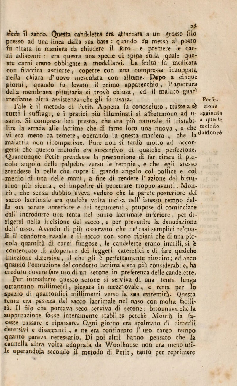 35 Siede il sacco. Questa candeletta era attaccata a un grosso filo presso ad una linea dalla sua base : quando fu messa al posto fu tirata in maniera da chiudere il foro , e premere le car¬ ni adiacenti : era questa una specie di spipa sulla quale que¬ ste carni erano obbligate a modellarsi. La ferita fu medicata con filaccica asciurre, coperte con una compressa inzuppata, nella chiara d’uovo mescolata con allume. Dopo a cinque giorni, quando &lt;u levato il primo apparecchio, l’apertura della membrana pituitaria si trovò chiusa, ed il malato guarì mediante altra assistenza che gli fu usata. Perfo¬ rale è il metodo di Petit. Appena fu conosciuto , trasse a sè zione tutti i suffragi, e i pratici più illuminati si affrettarono ad u- aggiunta sarlo. Si comprese ben presto, che era più naturale di ristabi- a {Iuesl:o lire la strada alle lacrime che di farne loro una nuova , e che 1T15!°&lt;1° vi era meno da temere, operando in questa maniera , che lada onr malattia non ricomparisse. Pure non si tardò molto ad accor¬ gersi che questo metodo era suscettivo di qualche perfezione. Quantunque Petir prendesse la precauzione di far tirare il pic¬ colo angolo delle palpebre verso le tempie , e che egli stesso stendesse la pelle che copre il grande angolo col pollice e col medio di una delle mani , a fine di rendere P azione del bistu- rino più sicura, ed impedire di penetrare troppo avanti, Mon- rò , che senza dubbio aveva veduto che la parete posteriore del sacco lacrimale era qualche volta incisa nell’ istesso tempo del¬ la sua parete anrerice e dei tegumenti , propose di cominciare dall’introdurre una tenta nel punto lacrimale inferiore, per di¬ rigersi nella incisione del sacco, e per prevenire la denudazione dell’osso. Avendo di più osservato che ne’rasi semplici ne’qua- li il condotto nasale e il sacco non sono ripieni che di una pìc¬ cola quantità di carni fungose, le candelette erano inutili, si è contentato di adoperate dei leggeri careretici e di fare qualche iniezione detersiva, il che gli è perfettamente riuscito; ed anco quando l’ostruzione de! condotto lacrimale era più considerabile, ha creduto dovere fare uso di un setone in preferenza delle candelette. Per introdurre questo setone si serviva di una tenta lunga ottantuno millimetri, piegata in mezz'ovale, e retta per lo spazio di quattordici millimetri verso la sua estremità. Questa tenta era passata dal sacco lacrimale nel naso con molta facili¬ tà. Il filo che portava seco serviva di serone : bisognava che la suppurazione fosse interamente stabilita perchè Montò la fa¬ cesse passare e ripassare. Ogni giorno era spalmato di rimedii detersivi e diseccanti , e ne era continuato 1’ uso tanto tempo quanto pareva necessario. Di poi altri hanno pensato che la cannella altra volta adoprata da Woolhouse non era meno uti¬ le operandola secondo il metodo di Petit, tanto per reprimere