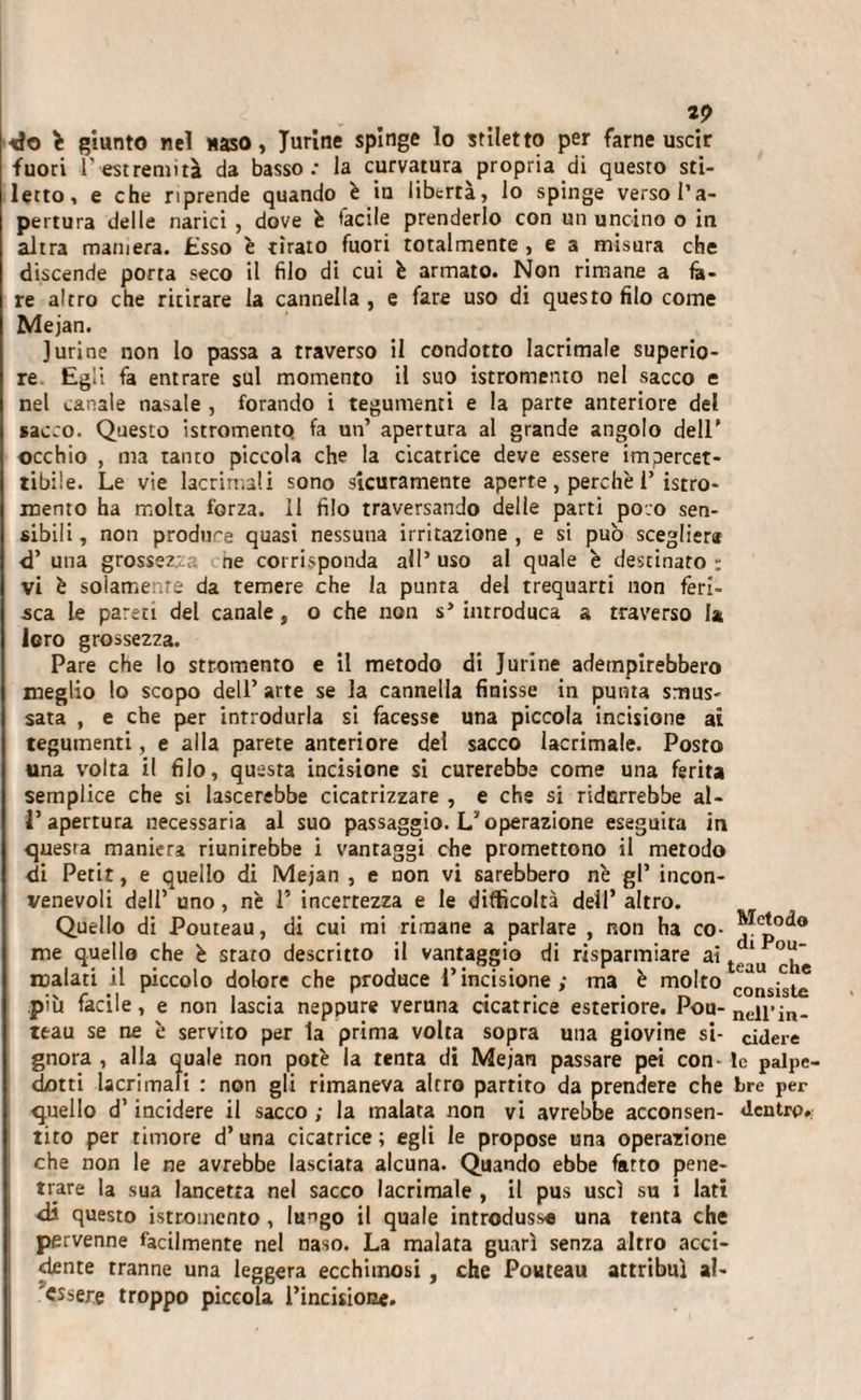 2? ■do giunto nel Maso, Turine spinge lo stiletto per farne uscir fuori l’estremità da basso.- la curvatura propria di questo sti¬ letto, e che riprende quando è in libertà, lo spinge verso l’a¬ pertura delle narici , dove è facile prenderlo con un uncino o in altra maniera. Esso è tirato fuori totalmente , e a misura che discende porta seco il filo di cui è armato. Non rimane a fe¬ re altro che ritirare la cannella , e fare uso di questo filo come Mejan. ]urine non lo passa a traverso il condotto lacrimale superio¬ re Egli fa entrare sul momento il suo istromento nel sacco e nel canale nasale , forando i tegumenti e la parte anteriore del sacco. Questo istromento fa un’ apertura al grande angolo dell' occhio , ma tanto piccola eh? la cicatrice deve essere impercet¬ tibile. Le vie lacrimali sono sicuramente aperte , perchè 1’ istro- inento ha molta forza. 11 filo traversando delle parti poco sen¬ sibili, non produce quasi nessuna irritazione, e si pub sceglierli &lt;T una grossezza ne corrisponda all’ uso al quale è destinato : vi è solamente da temere che la punta del trequarti non feri¬ sca Le pareti del canale, o che non s’ introduca a traverso fa loro grossezza. Pare che lo sttomento e il metodo di Jurine adempirebbero meglio lo scopo dell’ arte se la cannella finisse in punta smus¬ sata , e che per introdurla si facesse una piccola incisione al tegumenti, e alla parete anteriore del sacco lacrimale. Posto una volta il filo, questa incisione si curerebbe come una ferita semplice che si lascerebbe cicatrizzare , e che si ridurrebbe al- 1* apertura necessaria al suo passaggio. L'operazione eseguita in questa maniera riunirebbe i vantaggi che promettono il metodo di Petit, e quello di Mejan , e non vi sarebbero nè gl’ incon¬ venevoli dell’ uno, nè 1* incertezza e le difficoltà dell’ altro. Quello di Pouteau, di cui mi rimane a parlare , non ha co- ^Cp0&lt;*° me quello che è srato descritto il vantaggio di risparmiare ai tejJu malati il piccolo dolore che produce l’incisione; ma è molto c0nsistc più facile, e non lascia neppure veruna cicatrice esteriore. Poh- neirin- teau se ne è servito per la prima volta sopra una giovine si- cidere gnora , alla quale non potè la tenta di Mejan passare pei con- le palpe- dotti lacrimali : non gli rimaneva altro partirò da prendere che tre per quello d’incidere il sacco ; la malata non vi avrebbe acconsen- dentro, tito per timore d’una cicatrice; egli le propose una operazione che non le ne avrebbe lasciata alcuna. Quando ebbe fatto pene¬ trare la sua lancetta nel sacco lacrimale , il pus uscì su i lati di questo istromento , lu^go il quale introdusse una tenta che pervenne facilmente nel naso. La malata guarì senza altro acci¬ dente tranne una leggera ecchimosi, che Pouteau attribuì al- 'essere troppo piccola l’incisione.