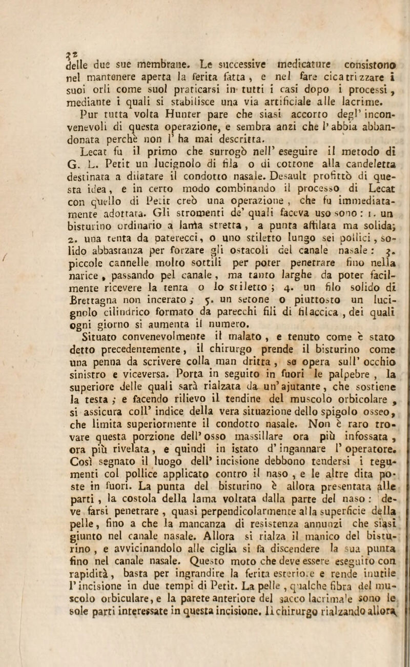 delle due sue membrane. Le successive medicature consistono nel mantenere aperta la ferita fatta, e nel fare cicatrizzare i suoi orli come suol praticarsi in tutti i casi dopo i processi, mediante i quali si stabilisce una via artificiale alle lacrime. Pur tutta volta Hunter pare che siasi accorto degl’ incon¬ venevoli di questa operazione, e sembra anzi che l’abbia abban¬ donata perchè non 1’ ha mai descritta. Lecat fu il primo che surrogò nel!’ eseguire il metodo di G. L. Petit un lucignolo di fila o di cottone alla candeletta destinata a dilatare il condotto nasale. Desault profittò di que¬ sta idea, e in certo modo combinando il processo di Lecat con quello di Peùt creò una operazione , che fu immediata¬ mente adottata. Gli stromenti de’ quali faceva uso sono : i. un bisturino ordinario a larrta stretta , a punta affilata ma solida; 2. una renta da paterecci, o uno stiletto lungo sei pollici, so¬ lido abbastanza per forzare gli ostacoli del canale nasale : 3. piccole cannelle molto sottili per poter penetrare fino nella narice , passando pel canale , ma tanto larghe da poter facil¬ mente ricevere la tenia o lo stiletto ; 4. un filo solido di Brettagna non incerato ; 5. un setone o piuttosto un luci¬ gnolo cilindrico formato da parecchi fili di tìlaccica , dei quali ogni giorno si aumenta il numero. Situato convenevolmente il malato , e tenuto come è stato detto precedentemente, il chirurgo prende il bisturino come una penna da scrivere colla man dritta , se opera sull’ occhio sinistro e viceversa. Porta in seguito in fuori le palpebre , la superiore delle quali sarà rialzata da un’ajutante, che sostiene la testa ,• e facendo rilievo il tendine del muscolo orbicolare , si assicura coll’ indice della vera situazione dello spigolo osseo, che limita superiormente il condotto nasale. Non è raro tro¬ vare questa porzione dell’osso inassillare ora più infossata, ora più rivelata, e quindi in istato d’ingannare l’operatore. Così segnato il luogo dell’ incisione debbono tendersi i tegu¬ menti col pollice applicato contro il naso , e le altre dita po¬ ste in fuori. La punta del bisturino è allora presentata alle parti , la costola della lama voltata dalla parte del naso : de¬ ve farsi penetrare, quasi perpendicolarmente al la superficie della pelle, fino a che la mancanza di resistenza annunzi che siasi giunto nel canale nasale. Allora si rialza il manico del bistu¬ rino , e avvicinandolo alle ciglia si fa discendere la sua punta fino nel canale nasale. Questo moto che deve essere eseguito con. rapidità, basta per ingrandire la ferita esterio.e e rende inutile l’incisione in due tempi di Petit. La pelle , qualche fibra del mu¬ scolo orbiculare,e la parete anteriore del sacco lacrima'e sono le sole parti interessate in questa incisione, li chirurgo rialzando allora