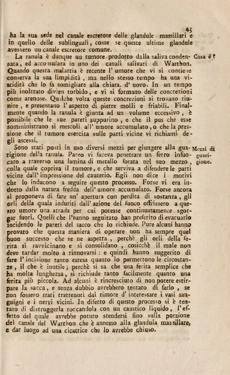 ha la sua sede nel canale escretore delle glandule massiilari e in quello delle sublinguali, come se queste ultime glandule avessero uu canale escretore comune. La ranula è dunque un tumore prodotto dalla saliva conden- Cosa é ? sata, ed accumulata in uno dei canali salivari di Warthon. Quando questa malattia è recente l’ umore che vi si contie ie conserva la sua limpidità , ma nello stesso tempo ha una vi¬ scidità che lo fa somigliare alla chiara, d’ uovo. In un tempo più inoltrato divien torbido, e vi si formano delle concrezioni come arenose. Qu-.lche volta queste concrezioni si trovano riu¬ nite , e presentano l’aspetto di pietre molli e friabili. Final¬ mente quando la ranula è giunta ad un volume eccessivo , è possibile che le sue pareti suppurino , e che il pus che esse somministrano si mescoli all’umore accumulato, o che la pres¬ sione che il tumore esercita sulle parti vicine vi richiami de- 61’» ascessi. Sono stati posti in uso diversi mezzi per giungere alla gua-Mczzi rigione della ranula. Pareo vi faceva penetrare un ferro infuo- guari- caro a traverso una lamina di metallo forata nel suo mezzo , gioue. colla quale copriva il tumore, e che serviva a difendere le parti vicine dall’ impressione del cauterio. Egli non dice i motivi che lo inducono a seguire questo processo. Forse vi era in¬ dotto dalla natura fredda dell’ umore accumulato. Forse ancora si proponeva di fare un’ apertura con perdita di sostanza , gli orli della quala induriti dall’ azione del fuoco offrissero a que¬ sto umore una strada per cui potesse continuatamente sgor¬ gar fuori. Quelli che l’hanno seguitato han preferito di evacuarlo incidendo le pareti del sacco che lo richiude. Pure alcuni hanno provato che questa maniera di operare non ha sempre quel buon successo che se ne aspetta , perchè gli orli della fe¬ rita si ravvicinano e si consolidano , cosicché il male non deve tardar molto a rinnovarsi : e quindi hanno suggerito di fare l’incisione tanto estesa quanto lo permettono le circostan¬ ze , il che è inutile; perchè si sa che una ferita semplice che ha molta lunghezza, si richiude tanto facilmente quanto una ferita più piccola. Ad alcuni è rincresciuto di non potere estir¬ pare la sacca, e senza dubbio avrebbero tentato di farlo , se non fossero stati trattenuti, dal timore d’ interessare i vasi san¬ guigni e i nervi vicini. In difetto di questo processo si è ten¬ tato di distruggerla toccandola con un caustico liquido, l’ef¬ fetto del quale avrebbe potuto stendersi fino sulla porzione del canale del Warthon che è annesso alla gianduia massillare&gt; e dar luogo ad una cicatrice che lo avrebbe chiuso.