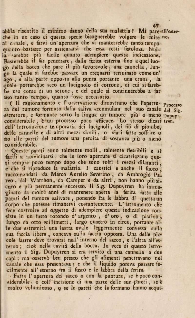 che in un caso di questa specie bisognerebbe volgere le mire »o. al canale, e farvi un’apertura che si manterrebbe tanto tempo quanto bastasse per assicurarsi che essa resti fistolosa. Nul¬ la sarebbe più facile quanto adempiere questa indicazione. Basterebbe il far penetrare, dalla ferita esterna fino a quel luo¬ go della bocca che pare il più favorevole, una cannella, lun¬ go la quale si farebbe passare un trequarti terminato come un* ago , e alla parte opposta alla punta portante una cruna , la quale porterebbe seco un lucignolo di cottone, di cui si fareb¬ be uso come di un setone, e del quale si continuerebbe a far uso tanto tempo, quanto tosse necessario. ( 11 ragionafiiento e l’osservazione dimostrano che l’apertu- proceSso ra del rumore formato dalla saliva accumulata nel suo canale sig. «screrore, e formante sotto la lingua un tumore più o meno Dupuy- considerabile, è un processo poco efficace. Lo stesso dicasi tren. dell’ Introduzione ttmporaria dei lucignoli, dei fili di piombo, delle cannelle e di altri mezzi simili, o siasi fatta soffrire o no alle pareti del tumore una perdita di sostanza più o meno considerabile. Queste pareti sono talmente molli , talmente flessìbili e sì facili a ravvicinarsi , che le loro aperture si cicatrizzano qua¬ si sempre poco tempo dopo che sono tolti i mezzi dilatami, e che si riproduce la malattia. 1 caustici e anche il fuoco raccomandati da Marco Aurelio Severino , da Ambrogio Pa¬ reo , dal Warrhon, da Camper e da altri , non hanno più si¬ curo e più permanente successo. Il Sig. Dupuytren ha imma¬ ginato da molti anni di mantenere aperta la ferita fatta alle pareti del tumore salivare, ponendo fra le labbra di questa un corpo che potesse rimanervi costantemente. L’istromento che fece costruire ad oggetto di adempiere questa indicazione con¬ siste in un fusto rotondo d’ argento , d’ oro, o di platino , lungo da otto millimetri, largo quattro in circa, portante al¬ le due estremità una lastra ovale leggermente convessa sulla sua faccia libera , concava sulla faccia opposta. Una delle pic¬ cole lastre deve trovarsi nell’ interno del sacco, e l’altra all’es¬ terno ; cioè nella cavità della bocca. In vece di questo istro¬ mento il Sig. Dupuytren si era servito di una cannella a due capi ; ma osservò ben presto che gli alimenti penetravano nel canale che essa presentava ; e che il liquido poteva passare fa¬ cilmente all’ esterno fra il fusro e le labbra della ferita. • Fatta l’apertura del sacco o con la puntura, se è poco con¬ siderabile, o coll’ incisione di una parte delle sue -pareti , se è molto voluminoso, ç se le pareti che la formano hanno acqui-