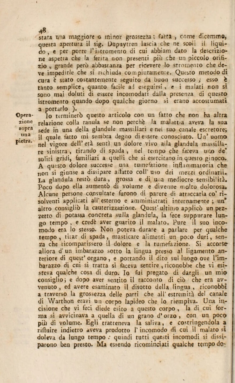 stara utta maggiore g minor grossezza; fatta , come dicemmo, questa apertura il sig. Dupuytren lascia che ne scoi: il liqui¬ do, e per porre Pistromenro di cui abbiarn dato la descrizio¬ ne aspetia che la ferirà non presenti più che un piccolo orifi¬ zio , grande pero abbastanza per ricevere io stromenro che de¬ ve impedirle che si richiuda compiutamente. Questo metodo di cura è stato costantemente seguito da buon successo ; esso è tanto semplice, quanto fàcile ad eseguirsi, e i malati non si sono mai doluti di essere incomodati dalla presenza di questo istromento quando dopo qualche giorno si erano accostumati a portarlo ). Opera- j0 terminerò questo articolo con un fatto che non ha altra zione re|azi0ne colla ranula se non perchè la malattia aveva la sua sopra sejg jn una dgiia glandule massiilari e nel suo canale escretorei .mia il quale fatto mi sembra degno di essere conosciuto. Un’uomo Pietra* nej vigore dell’età sentì un dolore vivo alla gianduia massilla- re sinistra , tirando di spada , nel tempo che faceva ur.o de’ soliti gridi, familiari a quelli che si esercitano in questo ginoco. A questo dolore successe una tumefazione infiammatoria che non si giunse a dissipare adatto coll’ uso dei mezzi ordinarli. La gianduia restò dura, grossa e di u.ia mediocre sensibi’ità. Poco dopo ella aumentò dì volume e divenne molto dolorosa. Alcune persone cojisultate furono di parere dì attaccarla co’ ri¬ solventi applicati all’esterno e amministrati inrernamente ; un* altro consigliò la cauterizzazione. Quest’ultimo applicò un pez¬ zetto di potassa concreta sulla gianduia, la fece suppurare lun¬ go tempo , e credè aver guarito il malato. Pure il suo inco¬ modo era lo stesso. Non poteva durare a parlare per qualche tempo , t'uar di spada, masticare alimenti un poco duri, sen¬ za che ricomparissero il dolore e la tumefazione. Si accorse allora d’ un imbarazzo sotto la lingua presso al ligamento an¬ teriore di quest* organo, e portando il dito sul luogo ove l’im¬ barazzo di cui si tratta si faceva sentire , riconobbe che vi esi¬ steva qualche cosa di duro. Io fui pregato di dargli un mio consiglio; e dopo aver sentito il racconto di ciò che era av¬ venuto , ed avere esaminato il disotto della lingua , riconobbi a traverso la grossezza delle parti che all’ estremità del canale di Warthon eravi un corpo lapideo che lo riempiva. Una in¬ cisione che vi feci diede esito a questo corpo , la di cui for¬ ma si avvicinava a quella di un grano d’orzo , con un poco piò di volume. Egli tratteneva la saliva, e costringendola a rifluire indietro aveva prodotto l'incomodo di cui il malato si doleva da lungo tempo .• quindi tutti questi incomodi si dissi¬ parono ben presto. Ma essendo ricominciati qualche tempo do-