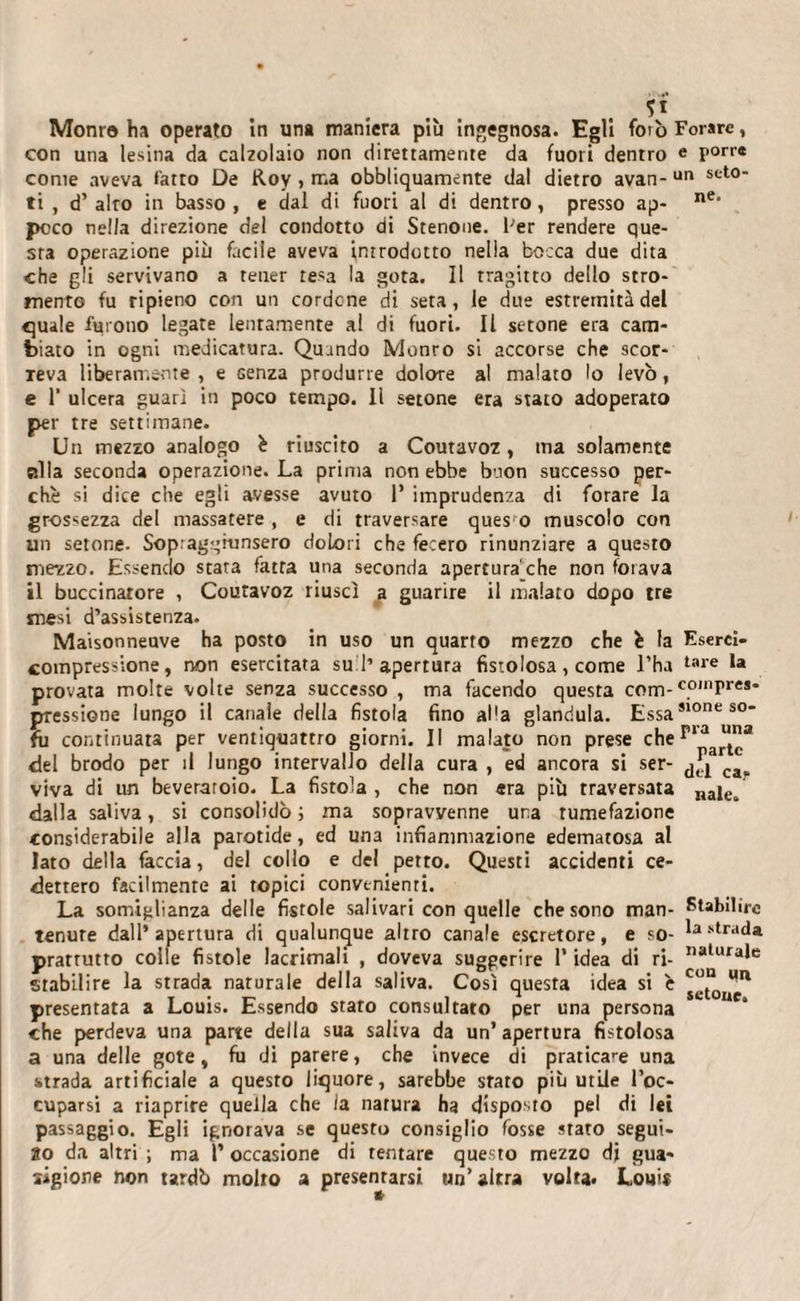 *1 Monro ha operato in una maniera più ingegnosa. Egli foto Forare, con una lesina da calzolaio non direttamente da fuori dentro e porre come aveva fatto De Roy , ma obbliquamente dal dietro avan-ur* sct0‘ ti , d’ alro in basso , e dal di fuori al di dentro, presso ap- ne’ poco nella direzione del condotto di Stenone, l'er rendere que¬ sta operazione più facile aveva introdotto nella bocca due dita che gli servivano a tener resa la gota. Il tragitto dello stro- mento fu ripieno con un cordone di seta, le due estremità del quale furono legate lentamente al di fuori. Il setone era cam¬ biato in ogni medicatura. Quando Monro si accorse che scor- ieva liberamente , e Genza produrre dolore al malato lo levo, e 1’ ulcera guarì in poco tempo. 11 setone era stato adoperato per tre settimane. Un mezzo analogo è riuscito a Coutavoz, ma solamente alla seconda operazione. La prima non ebbe buon successo per¬ chè si dice che egli avesse avuto 1’ imprudenza di forare la grossezza del massatere , e di traversare ques o muscolo con un setone. Sop.aggiunsero dolori che fecero rinunziare a questo mezzo. Essendo stata fatta una seconda apertura'che non forava il buccinatore , Couravoz riuscì a guarire il malato dopo tre mesi d’assistenza. Maisonneuve ha posto in uso un quarto mezzo che è la Eserci- compressione, non esercitata su 1’apertura fistolosa, come l’ha tare la provata molte volte senza successo , ma facendo questa com-c.0,nPres* pressione lungo il canale della fistola fino al'a gianduia. EssaM0nes0* fu continuata per ventiquattro giorni. Il malato non prese cheria una del brodo per il lungo intervallo della cura , ed ancora si ser- ^ ca viva di un beveratoio. La fistola , che non «ra più traversata najei dalla saliva, si consolidò ; ma sopravvenne una tumefazione considerabile alla parotide, ed una infiammazione edematosa al Iato della fàccia, del collo e del petto. Questi accidenti ce¬ dettero facilmente ai topici convenienti. La somiglianza delle fistole salivari con quelle che sono man- Stabilire tenute dall’apertura di qualunque altro canale escretore, e so- lastrada pratrutto colle fistole lacrimali , doveva suggerire l’idea di ri- I)alurale stabilire la strada naturale della saliva. Così questa idea si è j^^11 presentata a Louis. Essendo stato consultato per una persona che perdeva una parte della sua saliva da un’ apertura fistolosa a una delle gote, fu di parere, che invece di praticale una strada artificiale a questo liquore, sarebbe stato più utile l’oc¬ cuparsi a riaprire quella che la natura ha disposto pel di lei passaggio. Egli ignorava se questo consiglio fosse stato segui- 2o da altri ; ma P occasione di tentare questo mezzo di gua¬ rigione non tardò molto a presentarsi un’ altra volta. Louis