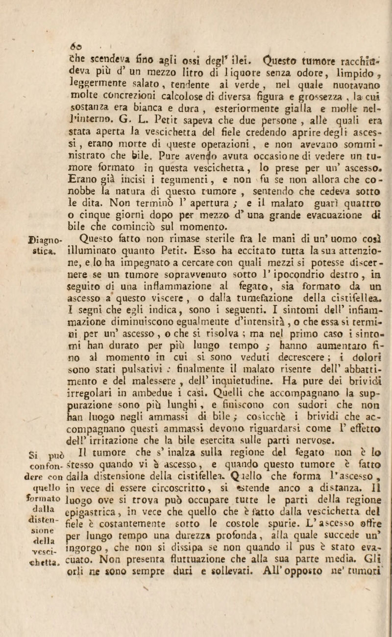 I&gt;i agno¬ stica. Si può confon¬ dere con quello formato dalla disten¬ sione della vesci¬ chetta. 60 • i Che scendeva fino agli ossi degl’ ilei. Questo tumore r acchitt¬ ava più d’un mezzo litro di liquore senza odore, limpido, Jeggermenre salato, tendente ai verde , nel quale nuotavano molte concrezioni calcolose di diversa figura e grossezza , la cut sostanza era bianca e dura , esteriormente gialla e molle nel- J'interno. G. L. Petit sapeva che due persone , alle quali era srat3 aperta la vescichetta del fiele credendo aprire degli asces¬ si , erano morte di queste operazioni , e non avevano sommi - nistraro che bile. Pure avendo avuta occasione di vedere un tu¬ more formato in questa vescichetta, lo prese per un’ ascesso. Erano già incisi i tegumenti, e non fu se non allora che co¬ nobbe la natura di questo rumore , sentendo che cedeva sotto le dita. Non terminò 1’ apertura ; e il malato guarì quattro o cinque giorni dopo per mezzo d’ una grande evacuazione di bile che cominciò sul momento. Questo fatto non rimase sterile fra le mani di un’ uomo così illuminato quanto Petit. Esso ha eccitato tutta la sua attenzio¬ ne, e Io ha impegnato a cercare con quali mezzi si potesse discer¬ nere se un tumore sopravvenuto sorto l’ipocondrio destro, in seguito di una infiammazione al fegato, sia formato da un ascesso a questo viscere , o dalla tumefazione della cistifellea. Î segni che egli indica, sono i seguenti. I sintomi dell’ infiam¬ mazione diminuiscono egualmente d’intensità , o che essa si termi¬ ni per un’ ascesso, oche si risolva ; ma nel primo caso i sinto¬ mi han durato per più lungo tempo ; hanno aumentato fi¬ no al momento in cui si sono veduti decrescere ; i dolori sono stati pulsativi -• finalmente il malato risente dell’ abbatti¬ mento e del malessere , dell’ inquietudine. Ha pure dei brividi irregolari in ambedue i casi. Quelli che accompagnano la sup¬ purazione sono più lunghi, e finiscono con sudori che non han luogo negli ammassi di bile ; cosicché i brividi che ac¬ compagnano questi ammassi devono riguardarsi come 1’ effetto dell* irritazione che la bile esercita sulle parti nervose. Il tumore che s’ inalza sulla regione del fegato non c Io stesso quando vi à ascesso, e quando questo tumore è fatto dalla distensione della cistifellea. Qiello che forma l’ascesso, in vece di essere circoscritto, si estende anco a distanza. Il luogo ove si trova può occupare tutte le parti della regione epigastrica, in vece che quello che è fatto dalla vescichetta del fiele è costantemente sotto le costole spurie. L’ascesso offre per lungo tempo una durezza profonda, alla quale succede un’ ingorgo, che non si dissipa se non quando il pus è stato eva¬ cuato. Non presenta fluttuazione che alla sua parte media. Gli orli ne sono sempre duri e sollevati. All’opposto ne’tumori