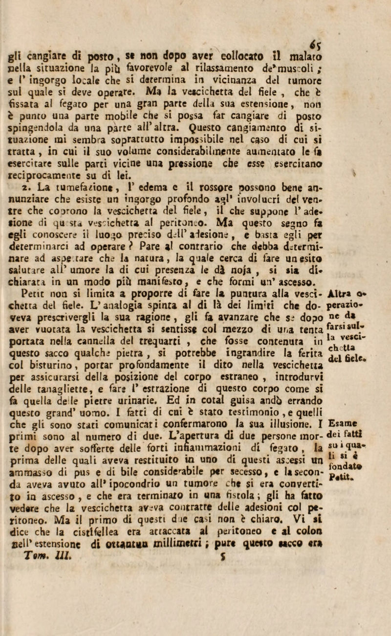 •N ** gît cangiare di posto, s* non dopo aver collocato il malato pella situazione la piu favorevole al rilassamento de*museoli ; e P ingorgo locale che si determina in vicinanza del tumore sui quale si deve operare. Ma la vettcichetta del fiele , che fe (issata al fegato per una gran parte della sua estensione, non è punto una parte mobile che si possa far cangiare di posto spingendola da una parte all’altra. Questo cangiamento di si¬ tuazione mi sembra soprattutto impossibile nel caso di cui si tratta , in cui il suo volume considerabilinente aumentato le fa esercitare sulle parti vicine una pressione che esse esercitano reciprocamente su di lei. 2. La tumefazione, 1’ edema c il rossore possono bene an¬ nunziare che esiste un ingorgo profondo agl’ involucri del ven¬ tre che coorono la vescichetta del fiele, il che suppone P ade¬ sione di qu sta vescichetta al peritoneo. Ma questo segno fa egli conoscere il luogo preciso d-lP adesione , e bisia egli per determinarci ad operare ? Pare al conrrario che debba determi¬ nare ad aspe.tare che la natura, la quale cerca di fare un esito salutare ali’ umore la di cui presenza le dà noja , si sia di¬ chiarata in un modo piti manifesto, e che formi un’ascesso. Petit non si limita a proporre di fare la puntura alla vesci¬ chetta del fiele. L’analogia spinta al di là dei limiti che do¬ veva prescrivergli la sua ragione , gli fa avanzare che se dopo aver vuotata la vescichetta si sentisse col mezzo di una tenta portata nella cannella del trequarti , che fosse contenuta in questo sacco qualche pietra , si potrebbe ingrandire la ferita col bisturino, portar profondamente il dito nella vescichetta per assicurarsi della posizione del corpo estraneo , introdurvi delle tanagiiette, e fare 1* estrazione di questo corpo come si fa quella de le pietre urinarie. Ed in cotai guisa andò errando questo grand’uomo. I fatti di cui è stato testimonio, e quelli che gli sono stati comunicati confermarono. la sua illusione. I primi sono al numero di due. L’apertura di due persone mor¬ te dopo aver sofferte delle forti infiammazioni di fegato , la prima delle quali aveva restituito in uno di questi ascessi un ammasso di pus e di bile considerabile per secesso, e la secon¬ da aveva avuto all* ipocondrio un tumore che si era converti¬ lo in ascesso , e che era terminato in una fistola ; gli ha fatto vedere che la vescichetta av-^va contratre delle adesioni col pe¬ ritoneo. Ma il primo di questi d ie casi non è chiaro. Vi si dice che la cistifellea era attaccata al peritoneo e al colon nell’ estensione di ottantina millimetri ; pure questo secco er» Tom. III. S Altra a- perazio» ne da farsi sul¬ la vesci¬ chetta del fiele* Esame dei Tatti su i qua¬ li si è iòndat» Petit.