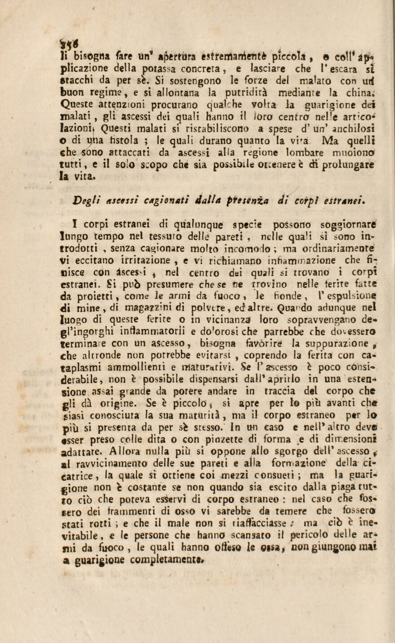 li bisogna fare un” apertura estremarrientè pìccola, e coll*àp« plicazione della potassa concreta, e lasciare che l’escara si stacchi da per sfc. Si sostengono le forze del malato con urf buon regime, e si allontana la putridità mediante la china; Queste attenzioni procurano qualche volta la guarigione dei malati , gli ascessi dei quali hanno il loro centro nel'e art'co* fazioni^ Questi malati si ristabiliscono a spese d’un’ anchilosi o di una fistola ; le quali durano quanto la vi-a Ma quelli che sono attaccati da ascessi alla regione lombare muoiono tutti, e il solo scopo che sia possibile ottenere è di prolungare la vita. Degli ascessi cagionati dalla presenza di corpi estranei. I corpi estranei di qualunque specie possono soggiornare lungo tempo nel tessuto delle pareti , nelle quali si sono in¬ trodotti , senza cagionare molto incomodo ; ma ordinariamente vi eccitano irritazione , e vi richiamano infiammazione che fi¬ nisce cón àsces-i , nel centro dei quali si trovano i corpi estranei. Si pub presumere che se fle trovino nelle ferite fatte da proietti, come le armi da fuoco, le donde, 1’ espulsione di mine , di magazzini di polvere, ed altre. Qua» do adunque nel luogo di queste ferite o in vicinanza loro sopravvengano de¬ gl’ingorghi infiammatori! e do'orosi che parrebbe che dovessero terminale con un ascesso, bisogna favorire la suppurazione, che altronde non porrebbe evitarsi , coprendo la ferita con ca¬ taplasmi ammollienti e maturativi. Se l’ascesso è poco consi¬ derabile, non è possibile dispensarsi dall*aprirlo in una esten¬ sione assai grande da potere andare in traccia del corpo che gli dà origine. Se è piccolo, si apre per lo più avanti che siasi conosciuta la sua maturità, ma il corpo estraneo per lo più si presenta da per sb sttsso. In un caso e nell’altro deve esser preso colle dita o con pinzette di forma e di dimensioni adattare. Allora nulla più si oppone allo sgorgo dell’ascesso, al ravvicinamento delle sue pareti e alla formazione della ci¬ catrice, la quale si ottiene coi mezzi consueti; ma la guari¬ gione non h costante se non quando sia escito dalla piaga rut¬ to ciò che poteva esservi di corpo estraneo : nel caso che fos- 6ero dei frammenti di osso vi sarebbe da temere che fossero stati rotti ; e che il male non si riaffacciasse ; ma ciò è ine¬ vitabile, e le persone che hanno scansato il pericolo delle ar* mi da fuoco, le quali hanno offéso le eisa, non giungono mai a guarigione completamente»