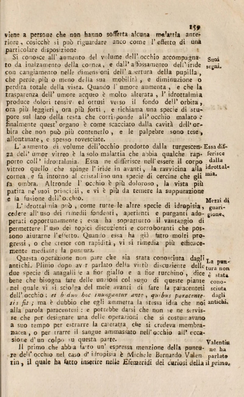 Suoi segai. «S9 viene a persone che non hanno sofferta alcuna rrxdartìa ante¬ riore , cosicché si può riguardare anco come l’effetto di una particolare disposizione Si conosce all' aumento del vilume dell’ occhio accompagna¬ to da inalzamelo della cornea, e da’!’affossamento dell’iride con cangiamento nelle dimens oui dell’ a.-ertura della pupilla , che perde più o meno della sua mobilità , e diminuzione o perdita totale della vista. Quando I' umore aumenta , e che la trasparenza dell’ umore acqueo è molto alterata , 1’ idrottalmia produce dolori tensiv ed ottusi veiso il fondo dell’orbita, ora più leggieri , ora più forti , e richiama una specie di stu¬ pore sul lato della testa che corri ponde ali* occhio malato.* finalmente quest’ organo è come scacciato dalla cavità dell’ or- bua che non può più contenerlo , e le palpebre sono tese, allontanate, e spesso rovesciate. L’ a nnento di volume dell’occhio prodotto dalla turgescen-Essa dif~ za deb’ umor vitreo è la solo malattia che anbia qualche rap- ferisce porto coll’ idrottalmia. Essa ne differisce nell’essere il corpo dalla vitreo quello che spinge l’iride in avanti, la ravvicina affa idrottai- cornea .e fa intorno al cristal ino una specie di cercine che gli ,ma' fa ombra. Altronde 1' occhio è più doloroso , la vista più patita ne’suoi princi ii, e vi è più da temere la suppurazione e la fusione deli’occhio. Mezzi di L‘tdrottal nia D' ò , come tutte le altre specie di idropisìa, gUari- cede*e all’uso dei n.nedii fondenti, aperienti e purganti ado- gione^ perati opportunamente ; essa ha sopì attinto ii vantaggio di permettere l’uso dei topei discuzienti e corroboranti che pos¬ sono aiutarne l’effetto. Quan to essa ha già farro molti pro¬ gressi , o che aesce con rapidità , vi si rimedia più efficace¬ mente mediante la puntura. Questa operazione non pare che sia stata conosciuta dagli antichi. Plinto dopo av r parlato della vi:tù discu/iente delle tura„*„ due specie di anagalli le a fior giallo e a fior turchino , dice £ staU bene che bisogna fare delle unzioni col sugo di queste piante Cono- nel quale vi si scio'ga del mele avanti di fare la paracentesi sciuta deli’ occhio ; et h duo hoc tnungantur ante , qwbus paracente- dagli sis fit ; ma è dubbio che egli ammetta la stessa idea che noi antichi* alla parola paracentesi : e potrebbe darsi che non se ne servis¬ se che per designare una delle operazioni che si costumavano a suo tempo per estrarre la cateratta che si credeva membra¬ nacea , o per trarre il sangue ammassato nell’occhio all* occa¬ sione d’ un colpo MJ questa parte. Valentìa J1 primo che abb a farto un’ espressa menzione della puntu- ne ha re deM’occhio nel caso d’ idropisia è tVlichele Bernardo Valeri parlât® tin, il quale ha fatto inserire nelle Efeiaeridi dei curiosi delia il jsrimo.