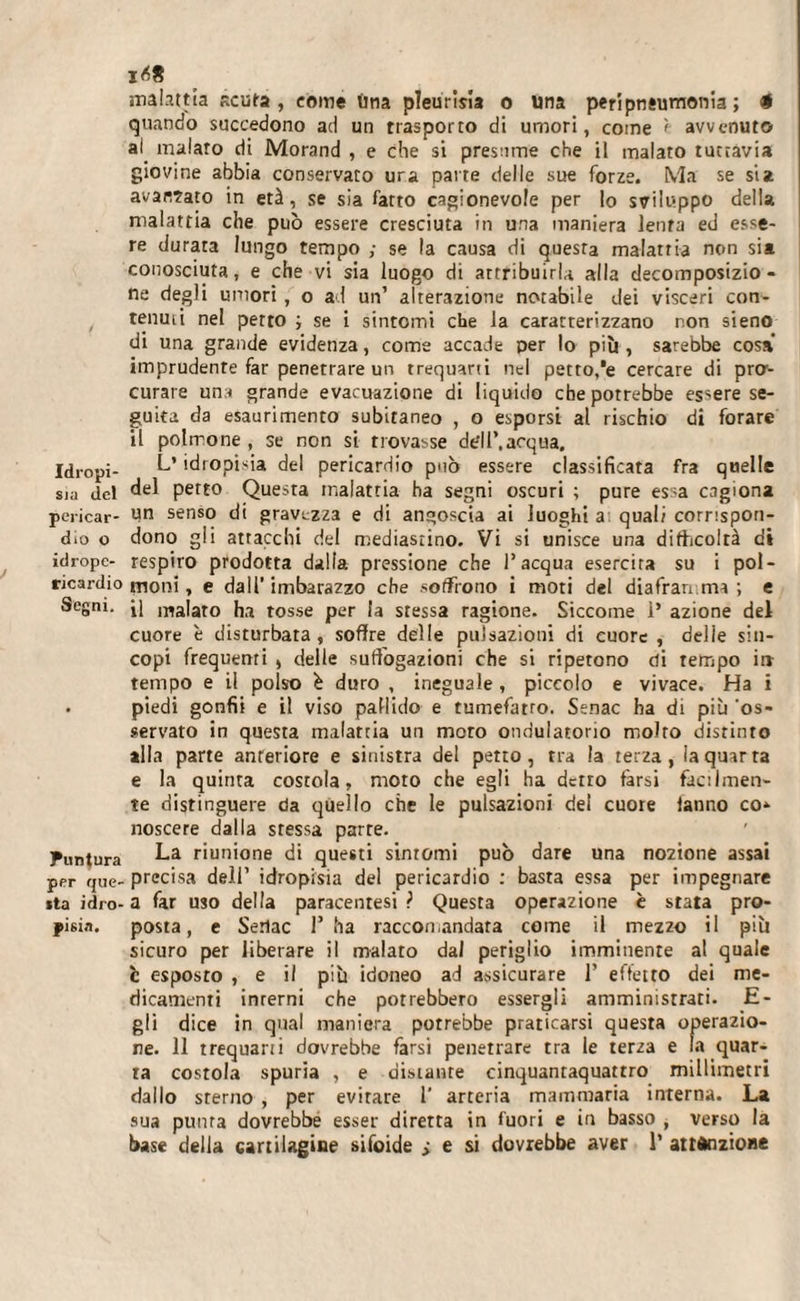 sia del pericar¬ dio o idropc- ricardio Segni. Puntura per que¬ sta idro¬ pisia. 1^8 malattia acuta , come lina pìeurim o Una peripnsumonia ; # quando succedono ad un trasporto di umori, come è avvenuto al. malaro di Morand , e che si presume che il malato tuttavia giovine abbia conservato ura parte delle sue forze. Ma se si* avariato in età, se sia fatto cagionevole per lo sviluppo della malattia che può essere cresciuta in una maniera lenta ed esse¬ re durata lungo tempo ; se la causa di questa malattia non sia conosciuta, e che vi sia luogo di attribuirla alla decomposizio¬ ne degli umori , o ad un’ alterazione notabile dei visceri con¬ tenuti nel petto ; se i sintomi che la caratterizzano non sieno di una grande evidenza, come accade per lo più , sarebbe cosa imprudente far penetrare un trequarti nel petto,*e cercare di pro¬ curare una grande evacuazione di liquido che potrebbe essere se¬ guita da esaurimento subitaneo , o esporsi al rischio di forare il polmone, se non si trovasse de'll’.acqua. L* idropisia del pericardio può essere classificata fra quelle del petto Questa malattia ha segni oscuri ; pure essa cagiona un senso di gravezza e di angoscia ai luoghi a quali corrispon¬ dono gli attacchi del mediastino. Vi si unisce una difficoltà di respiro prodotta dalla pressione che l’acqua esercita su i pol¬ moni, e dall’imbarazzo che soffrono i moti del diaframma; e il malato ha tosse per la stessa ragione. Siccome 1’ azione del cuore è disturbata, soffre delle pulsazioni di cuore , delle sin¬ copi frequenti , delle suffògazioni che si ripetono di tempo in tempo e il polso è duro , ineguale, piccolo e vivace. Ha i piedi gonfii e il viso pallido e tumefatro. Senac ha di più 'os¬ servato in questa malattia un moro ondulatorio molto distinto alla parte anteriore e sinistra del petto, tra la terza, la quarta e la quinta costola, moto che egli ha detto farsi facilmen¬ te distinguere da quello che le pulsazioni del cuore fanno co» noscere dalla stessa parte. La riunione di questi sintomi può dare una nozione assai precisa dell’ idropisia del pericardio : basta essa per impegnare a far uso della paracenresi ? Questa operazione è stata pro¬ posta, e Serlac 1’ ha raccomandata come il mezzo il più sicuro per liberare il malato dal periglio imminente al quale t esposto , e il più idoneo ad assicurare 1’ effetto dei me¬ dicamenti inrerni che potrebbero essergli amministrati. E - gli dice in qual maniera potrebbe praticarsi questa operazio¬ ne. 11 trequarti dovrebbe farsi penetrare tra le terza e fa quar¬ ta costola spuria , e distante cinquantaquattro millimetri dallo sterno , per evirare 1’ arteria mammaria interna. La sua punta dovrebbe esser diretta in fuori e in basso , verso la base della cartilagine sifoide i e si dovrebbe aver 1’ attenzione