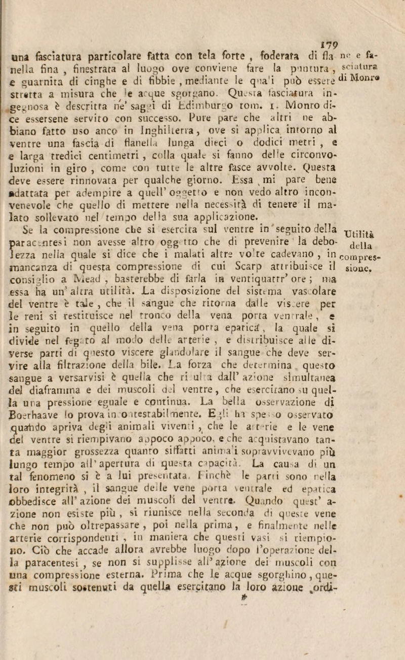 179 una fasciatura particolare fatta con tela forte , foderata di fi a ni- e fa- nella fina , finestrata ai luogo ove conviene fare la puntura , scultura e guarnita di cinghe e di fibbie , mediante le qua'i può essere diMonr» stratta a misura che &gt;e arque sgorgano. Qu.sia lasciatura in¬ gegnosa è descritta he* saggi di Edimburgo toni. t. Monro di¬ ce essersene servito con successo. Pure pare che altri ne ab¬ biano fatto uso anco in Inghilterra, ove si applica intorno al ventre una fascia di flanella lunga dieci o dodici metri , e e larga tredici centimetri , colla quale si fanno delle circonvo¬ luzioni in giro , come con tutte le altre fasce avvolte. Questa deve essere rinnovata per qualche giorno. Essa ( mi pare bene adattata per adempire a quell’oggetto e non vedo altro incon¬ venevole che quello di mettere nella necessità di tenere il ma¬ lato sollevato nel tempo della sua applicazione. Se la compressione che si esercirà sul ventre in'seguito della parac.nresi non avesse altro ogg tro che di prevenire la debo- lezza nella quale si dice che i malati altre vo’te cadevano, in corapl-es. mancanza di questa compressione di cui Scarp attribuì-ce il siouc. consiglio a Niead , basterebbe di farla ia ventiquatrr’ore ; ma essa ha un’altra utilità. La disposizione del sisttma vas olare del ventre è tale , che il sangue che ritorna dalle vis.ere per le reni si restituisce nel tronco della vena porta ventrale, e in seguito in quello della vena porta epatici, la quale si divide nel fcg. to al modo dell; arterie, e distribuisce alle di¬ verse parti di questo viscere glandolare il sangue che deve ser¬ vire alla filtrazione della bile. La forza che determina questo sangue a versarvisi è quella che ri ul a dall’ azione simultanea del diaframma e dei muscoli del ventre, che esercitano ,u quel¬ la una pressione eguale e continua. La bella osservazione di Eoerhaave lo piova in o itestabilmente. Egli In spe o osservato quarhdo apriva degù animali viventi , che le ait-rie e le vene del ventre si riempivano appoco appoco, e che acquistavano tan¬ ta maggior grossezza quanto siffatti anima i sopiavvivtvano pi li lungo tempo all’apertura di questa capacità. La cau a di un tal fenomeno si è a lui presentata, i inchè le pani sono nella loro integrità , il sangue dede vene porta ventrale ed epatica obbedisce all’azione dei muscoli del ventre. Quando quest’ a- zione non esiste più , si riunisce nella seconda di quesie vene che non può oltrepassare, poi nella prima, e finalmente nelle arterie corrispondenti , in maniera che questi vasi si riempio¬ no. Ciò che accade allora avrebbe luogo dopo l’operazione del¬ la paracentesi , se non si supplisse all’azione dei muscoli con una compressione esterna. Prima che le acque sgorghino, que¬ sti muscoli sostenuti da quella esercitano la loro azione .ordì-