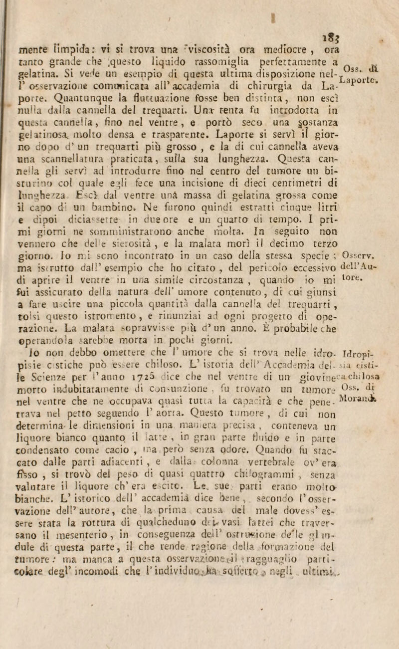 i3? mente iimpîda: vi si trova una viscosità ora mediocre , ora tanto grande che .questo liquido rassomiglia perfettamente a gelatina. Si vede un esempio di questa ultima disposizione nel-_ l’osservazione cormmicara all’accademia di chirurgia da La- porte. Quantunque la fluttuazione fosse ben distinta, non esci nulla dalla cannella del trequarti. Una tenta fu introdotta in questa cannella, fino nel ventre, e porrò seco una costanza gelatinosa, molto densa e trasparente. Laporte si servì il gior¬ no dopo d’ un trequarti più grosso , e la di cui cannella aveva una scannellatura praticata, sulla sua lunghezza. Questa can¬ nella gli servì ad introdurre fino ned centro del tumore un bi- sturino col quale e'li fece una incisione di dieci centimetri di lunghezza Esci dal ventre una massa di gelatina grossa come il caoo d’ un bambine. Ne furono quindi estratti cinque litri e dipoi diciacsetre in due ore e un quarto di tempo. I pri¬ mi giorni ne somministrarono anche molra. In seguito non vennero che del e sierosità , e la malata morì il decimo terzo giorno. Jo mi seno incontrato in un caso della stessa specie ; Osserv. ma istrutto dall’esempio che ho citato , del pericolo eccessivo dcll’Au- di aprire il ventre in una simile circostanza , quando io mi lore- fui assicurato deila natura dell' umore contenuto, di cui giunsi a fate u.cire una piccola quantità dalla canoel'a del trequarti, tolsi questo isrromento, e rinunziai ad ogni progetto di ope¬ razione. La malata sopravvis^ pm d’un anno. È probabile che operandola sarebbe morra in pochi giorni. io non debbo omettere che I’ umore che si trova nelle idro- Mropi- pisie c stiche può es.-eie chiloso. L’ istoria dell’ Accademia del- -sia fisti¬ le Scienze per l’anno 172^ ice che nel ventre di un giovine-'*dolosa morto indubitatamente di consunzione . fu trovato un rumore ^ss* nel ventre che ne occupava quasi tutta la capacità e che pene- M°rau^ rrava nel petto seguendo 1’ aorta. Questo tumore , di cui non determina- le dimensioni in una marnera precisa , conteneva un liquore bianco quanto il latte , in gran parte fluido e in parte condensato come cacio , ma però senza odore. Quando fu stac¬ cato dalle parti adiacenti , e dalla colonna vertebrale ov’ era ffcso , si trovò del peso di quasi quattro chilogrammi , senza valutare il liquore eh’ era e.circ. Le. sue parti erano molto- bianche. L’isterico dell’ accademia dice bene, secondo l’osser¬ vazione dell’autore, che la prima causa del male do-ve-.s’ es¬ sere stata la rottura di qualcheduno d* U vasi lattei che traver¬ sano il mesenterio, in conseguenza dell’ostruzione de’le gl in¬ dole di questa parte, il che vende regione della formazione del tumore: ma manca a questa osser vaó.on e t-il : ragguaglio part i - colare degl’ incomodi che l’individuo;j»a sQlterto ,i negli . ultimi,.