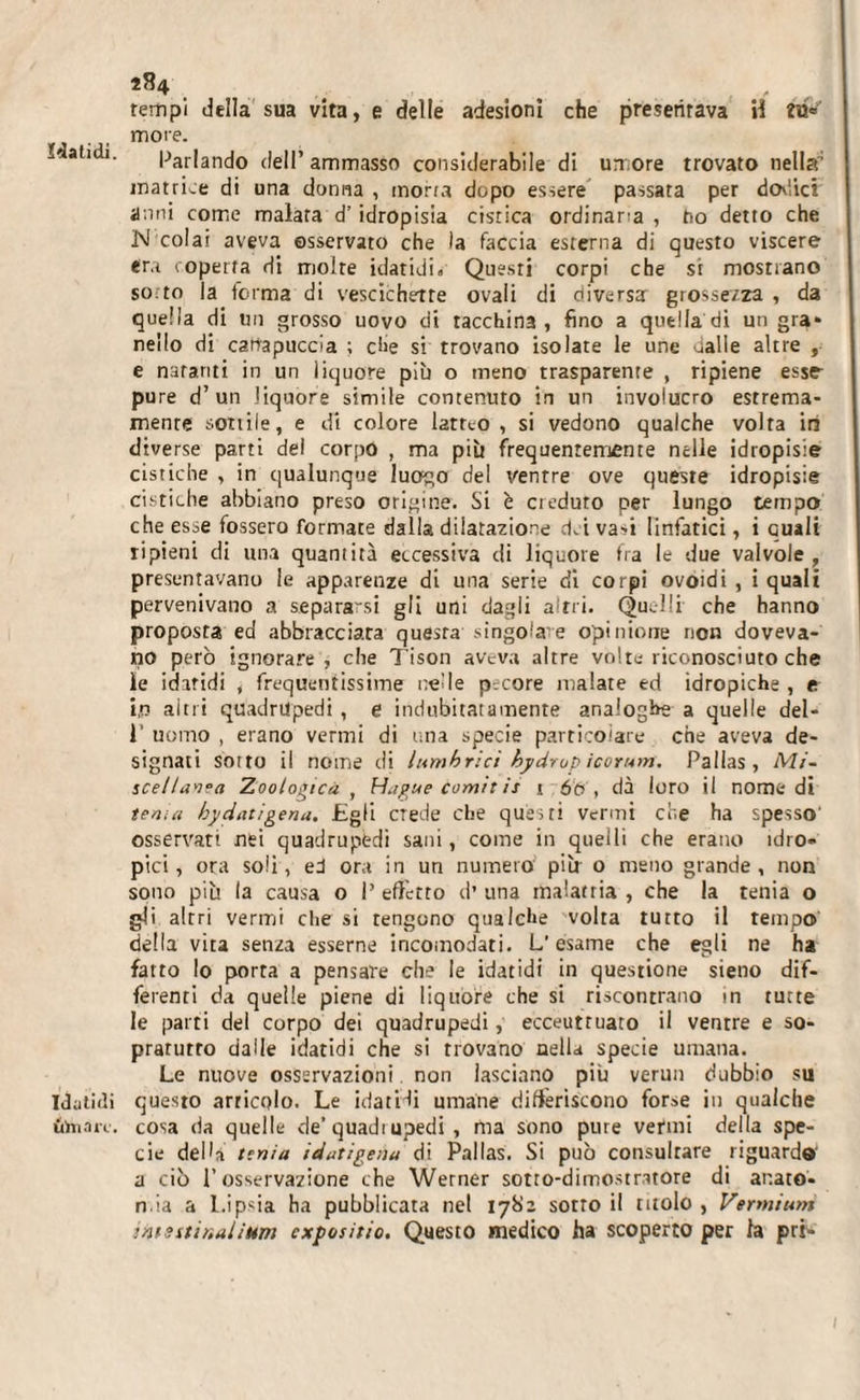 ïdatidi. I Titilli uhiait. 284 tempi della sua vita, e delle adesioni che presentava H more. Parlando deli’ ammasso considerabile di umore trovato nella'1 matrice di una donna , morra dopo essere passata per doviici anni come malata d’ idropisia cistica ordinaria , no detto che N colai aveva osservato che la faccia esterna di questo viscere era coperta di moire idatidi» Questi corpi che si mostrano sotto la forma di vescichette ovali di diversa grossezza , da quella di un grosso uovo di tacchina, fino a quella di un gra* nello di canapuccia ; che si trovano isolate le une ualle altre , e natanti in un liquore pib o meno trasparente , ripiene esse- pure d’un liquore simile contenuto in un involucro estrema¬ mente sottile, e di colore latteo, si vedono qualche volta in diverse parti dei corpo , ma più frequentemente nelle idropisie cistiche , in qualunque luogo del ventre ove queste idropisie cistiche abbiano preso origine. Si è creduto per lungo tempo che esse fossero formate dalla dilatazione dei va-i linfatici, i quali ripieni di una quantità eccessiva di liquore fra le due valvole, presentavano le apparenze di una serie di corpi ovoidi , i quali pervenivano a separarsi gli uni dagli altri. Quelli che hanno proposta ed abbracciata questa singolare opinione non doveva¬ no però ignorare, che Tison aveva altre voltu riconosciuto che le idatidi , frequentissime nelle pecore malate ed idropiche , e i,n altri quadrupedi , e indubitatamente analoghe a quelle del- 1’ uomo , erano vermi di una specie particolare che aveva de¬ signati sotto il nome di lumbrici bydrup icorunf. Palias , Mi¬ scellanea Zoologica , Hague comìt is 1 60, dà loro il nomedi tema hyciatigena. Egli crede che questi vermi che ha spesso' osservati nei quadrupedi sani, come in quelli che erano idro¬ pici, ora soli, ed ora in un numero più 0 meno grande, non sono più la causa o 1’ effetto d’ una malattia , che la tenia o gli altri vermi che si tengono qualche volta tutto il tempo' della vita senza esserne incomodati. L’esame che egli ne ha fatto lo porta a pensare che le idatidi in questione sieno dif¬ ferenti da quelle piene di liquore che si riscontrano in tutte le parti del corpo dei quadrupedi, ecceuttuato il ventre e so- pratutro dalle idatidi dìe si trovano nella specie umana. Le nuove osservazioni. non lasciano più verun dubbio su questo articolo. Le idatHi umane differiscono forse in qualche cosa da quelle de’quadi upedi , ma sono pure vermi della spe¬ cie della tenia idatigena di Palias. Si può consultare riguardo a ciò l’osservazione che Werner sotto-dimostratore di anato¬ mia a Lipsia ha pubblicata net 1782 sotto il titolo , Vermium intsstir.aiìum cxpositio. Questo medico ha scoperto per la pri-