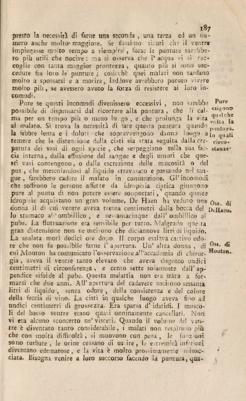 presto ta necessità di Tarile una seconda , una terza eJ un nu¬ mero anche molto- maggiore. Se fossimo sicuri eh? il ventre impiegasse mo ro rempo a riempasi, forse le puntine sarebbe¬ ro più utili che nocive: ma si osserva che l’acqua vi ,i rac¬ coglie con tanta maggior prontezza , quanto più si sono suc¬ cedute tra loio le punture ; cosicché quei malati non tardano molto a spossarsi e a morire, lnd.iove avrebbero potuto vivere molto più , se avessero avuto la forza di resistere ai loro in¬ comodi. Pure se questi incomodi divenissero eccessivi , non sarebbe Pu,'e possibile di dispensarsi dal ricorrere alla puntura , che li cab esi8orJ° i i qualche ma per un tempo ptu o meno lu go , e che prolunga la v ra M , i r. r- ’ i • ' j- ? ^ j volta la al malato. Si trova la necessita di tare questa puntura quando p„ntura&lt; la lebbre lenta e i dolori che sopravvengono danno luogo a £„ q„au temere che la disren ione della cisti sia srata seguita dalla ere- cjrco- parura dei vasi di ogni sp.cie , che serpeggiano sulla sua fac- stanze- eia interna, dalla effusione del sangue e degli umori che que- sri vasi contengono, o dalla escrezione delie mucosità o del pus , che mescolandosi al liquido stravasato e passando nei san¬ gue , farebbero cadere il malato in consunzione. Gl’incomodi che soffrono le persone affette da idropisia cistica giungono’ pure al punto di non potere essere so.mortati , quando queste idrop-ie acquistano un gran volume. De Haen ha veduto una oss di donna il d’ cui ventre aveva tienta centimetri dalla bocca del DiHaeu» Jo stomaco al ’ombillico , e ses amacinque dall’ ombillico al pube. La flutruazione era sensibile per tutto. Malgrado que ta gran distensione non ne usci ono che diciannove litri di liquido. La malata morì dodici ore dopo 11 corpo esalava car ivo odo¬ re che non fu possibile farne l’ apertura. Un’ altra donna , di ^ss- ^ cui Mouton ha comunicato Tosservazionea'accademia di chirur- Slouton“ già , aveva il ventre tanro elevato che aveva dugento undici centimetri di circonferenza, e cento sette solamente dall’ap¬ pendice sifoide al pube. Questa malattia non era stata a for¬ marsi che due anni. All’ apertura del cadavere uscirono sessanta litri di liquido , senza odore , delia consistenza e del colore della feccia di vino. La cisti in qualche luogo aveva f io ad undici centimerri di grossezza. Era sparsa d’ idaridi. I musco¬ li del basso ventre erano quasi onninamente cancellati. Islon vi era alcuno sconcerto ne’visceri. Quando il volume del ven¬ tre è diventato tanto considerabile, i malati non respirato più che con motta difficoltà , si muovono con pena , le funzioni sono turbare, le orine cessano di us ire, le estremità infusori diventano edematose, e la vita è molto, prossimamente miuac- ‘ ciata. Bisogna venire a loro soccorso facendo la puntura, qua-