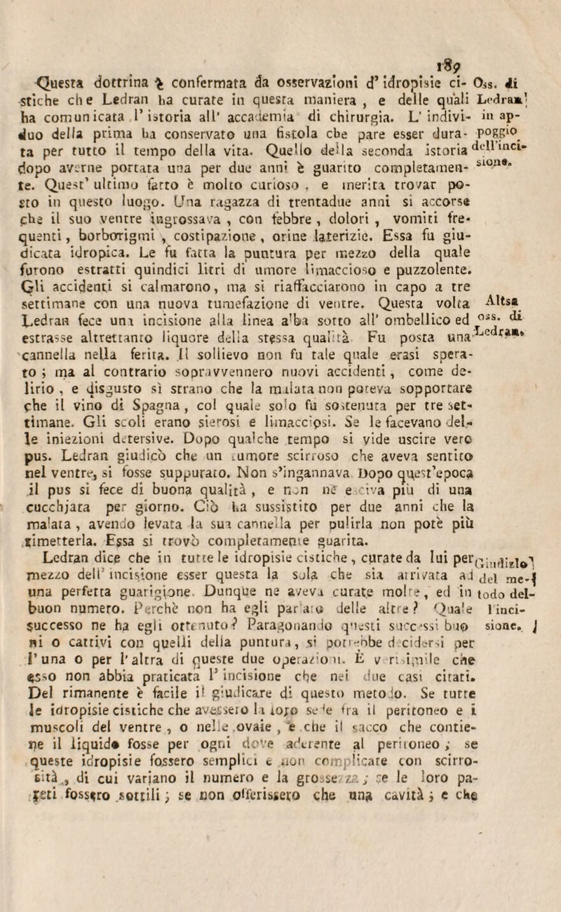 i8 9 Questa dottrina confermata da osservazioni d’idropisie ci- OiS. 4i stiche die Ledran ha curate in quesra maniera , e delle quali Ledram] ha comunicata l’istoria all’ accademia di chirurgia. L’indivi- in ap- duo della prima la conservato una fistola che pare esser dura- P°sp°. ta per rutto il tempo della vita. Quello della seconda istoria inci* dopo averne portata una per due anni è guarito completameli- sl°n®” te. Quest’ ultimo farro è molto curioso , e inerita trovar po¬ sto in questo luogo. Una ragazza di trentadtie anni si accorse che il suo ventre ingrossava , con febbre , dolori , vomiti fre¬ quenti , borborigmi , costipazione, orine laterizie. Essa fu giu¬ dicata idropica. Le fu fatta la puntura per mezzo della quale furono estratti quindici litri di umore limaccioso e puzzolente. Gli accidenti si calmarono, ma si riaffacciarono in capo a tre settimane con una nuova tumefazione di ventre. Questa volta Altsa Ledran fece una incisione alla linea a'ba sorto all’ ombellico ed 0i*- estrasse altrettanto liquore delia sressa qualità Fu posta una,Lc cannella nella ferita. Il sollievo non fu tale quale erasi spera¬ to ; ma al contrario sopravvennero nuovi accidenti, come de¬ lirio , e disgusto sì strano che la malata non poteva sopportare fhe il vino di Spagna, col quale so&gt;o fu sostenuta per tre set¬ timane. Gli scoli erano sierosi e limacciosi. Se le facevano del¬ le iniezioni detersive. Dopo qualche tempo si vide uscire vero pus. Ledran giudicò che un lUmore scirroso che aveva sentito nel ventre, si fosse suppurato. Non s’ingannava Uopo quest’epoca il pus si fece di buona qualità , e non uff e civa piu di una cucchjara per giorno. Ciò ha sussistito per due anni che la malata , avendo levata la sua cannella per ou!irla non potè più ^metterla. Essa si trovò completamente guarita. Ledran dice che in tutte le idropisie cistiche , curate da lui per£;1I(|;Ej^ mezzo dell’incisione esser questa la sola che sia attivata al jeq me_j una perfetta guarigione Dunque ne aveva curate moire, ed in t0do dei¬ buon numero. Perchè non ha egli parato delle altre? Quale 1 inci- successo ne ha egli ottenuto-? Paragonando questi successi buo sione. J ni o cattivi con quelli della puntura, si poti-nbe d cidtrsi per Luna o per l’altra di queste due operazioni. È v ri.ipiile che esso non abbia praticata P incisione che nei due casi citati. Del rimanente è facile Ü giudicare di questo metodo. Se tutte Je idropisie cistiche che avetseio la tojo se(e fra il peritoneo e i muscoli del ventre, o nelle ovaie , e che il sacco che contie¬ ne il liquid* fosse per ogni dove aderente al periioneo ; se queste idropisie fossero semplici t non complicate con scirro- eità,, di cui variano il numero e la grosse-za; se le loro pa¬