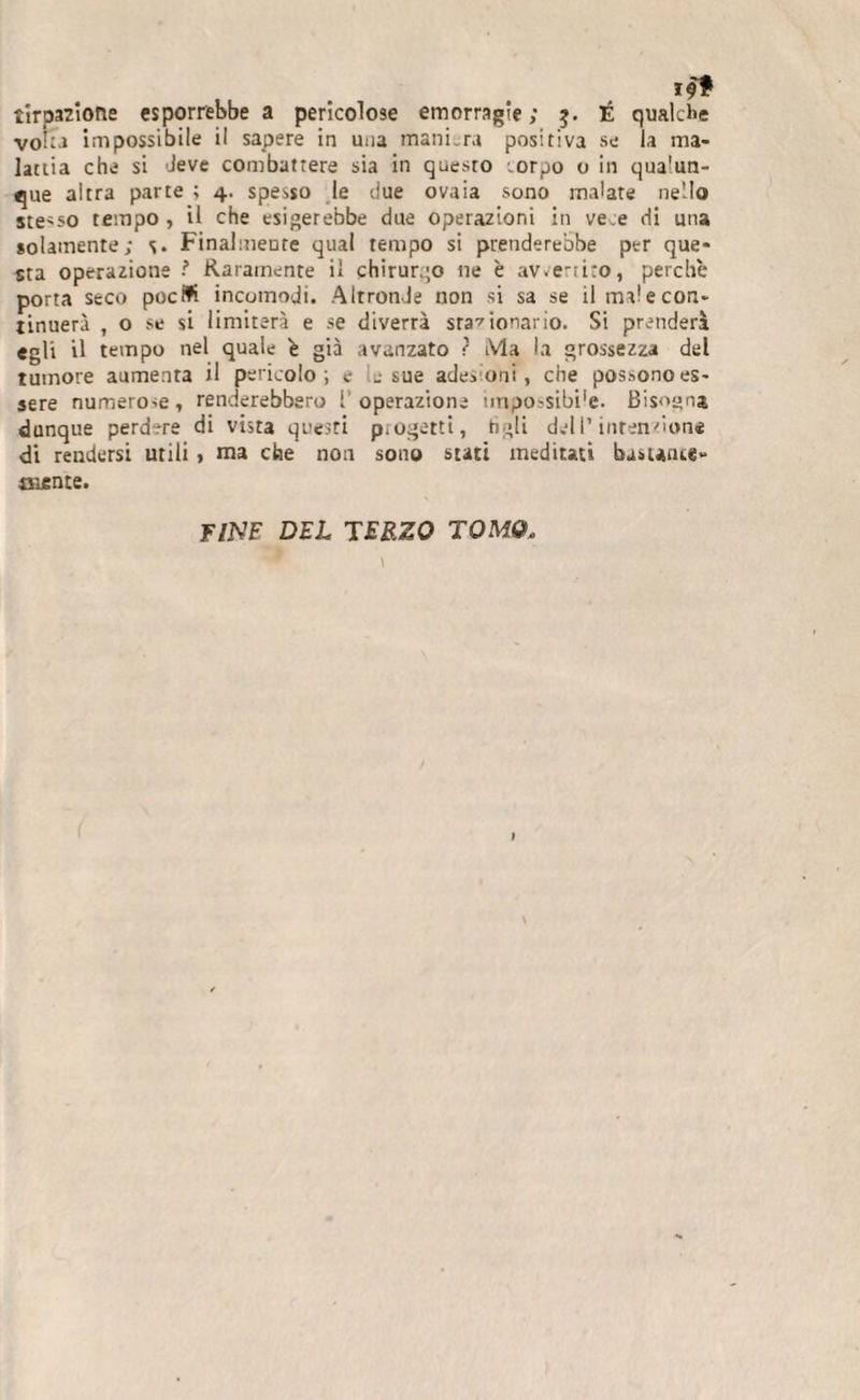 a pericolose emorragie; $. É .pere in una mani.ra positiva se lattia che si 'leve combattere sia in questo corpo o in qualun¬ que altra parte ; 4. spesso le due ovaia sono malate nello stesso tempo, il che esigerebbe due operazioni in vece di una solamente; s. Finalmente qual tempo si prenderebbe per que¬ sta operazione ? Raramente il chirurgo ne è avvertito, perchè porta seco poetò incomodi. Altronde non si sa se il ma! e con¬ tinuerà , o se si limiterà e se diverrà stazionario. Si prenderà egli il tempo nel quale è già avanzato ? Ma la grossezza del tumore aumenta il pericolo; e le sue adesioni, che possono es¬ sere numerose, renderebbero 1 operazione impossible. Bisogna dunque perdere di vista questi p.ogerti, tìgli dell’intenzione di rendersi utili &gt; ma che non sono stati meditati bastante- arente. qualche la ma- tir pazione esporrebbe voi;a im Dossi bile il s FINE DEL TERZO TOMO.