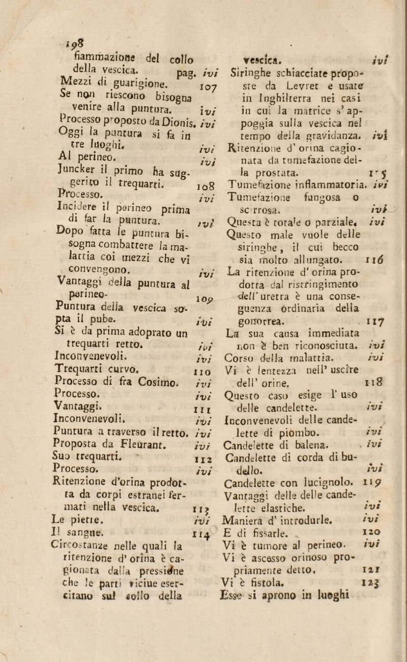 i?8 fiammazione del collo della vescica. pag, Mezzi di guarigione. &amp; Se no;i riescono bisogna venire alla puntura. Processo proposto da Dionis, Oggi la puntura si fd in4 tre luoghi. Al perineo. Juncker il primo ha sug¬ gerito il trequarti. Processo. Incidere il perineo prima di far la puntura. Dopo fatta le puntura bi¬ sogna combattere la ma¬ laria coi mezzi che vi convengono. Vantaggi della puntura al perineo- Puntura deila vescica so'- pta il pube. Si è da prima adoprato un trequarti retto. Inconvenevoli. Trequarti curvo. Processo di fra Cosimo. Processo. Vantaggi. Inconvenevoli. Puntura arraverso il retto. Proposta da Fleurant. Suo trequarti. Processo. Ritenzione d’orina prodot¬ ta da corpi estranei fer¬ mati nella vescica. Le piene. Il sangue. Circostanze nelle quali la ritenzione d’ orina è ca¬ gionata dalla pressione che le parti ticiue eser¬ citano sul «olio delia vescica. ivi ivi Siringhe schiacciate propo- 107 sie da Levrer e usate in Inghilterra nei casi ivi in cui la matrice V ap- ivi poggia sulla vescica nel tempo della gravidanza, ivi ivi Ritenzione d’orma cagio- iul nata da tumefazione del¬ la prostata. I’5 108 Tumefazione infiammatoria, ivi ivi Tumefazione fungosa 0 se rrosa. ivi ivi Questa è rora’e 0 parziale, ivi Questo male vuole delle siringhe, il cui becco sia molto allungato. 116 ivi La ritenzione d' orina pro¬ dotta dai risrfingimemo l0p dell'uretra è una conse¬ guenza ordinaria della tVi gonorrea. 117 La sua causa immediata ioi non à ben riconosciuta. ivi ivi Corso della malattia. ivi no Vi è lentezza nell’ uscire ivi dell’ orine. 118 ivi Questo caso esige 1' uso III delle candelette. ivi ivi Inconvenevoli delle cande¬ ivi lette di piombo. ivi ivi Candelette di balena. . ivi 11 2 Candelette di corda di bu¬ ivi dello. ivi Candelette con lucignolo. II? Vantaggi delle delle cande¬ II? lette elastiche. ivi ivi Maniera d’ introdurle. ivi 1*4 E di fissarle. 120 Vi è tumore al perineo. ivi Vi è ascesso orinoso pro¬ priamente detto. III Vi b fistola. 12? Esse si aprono in luoghi