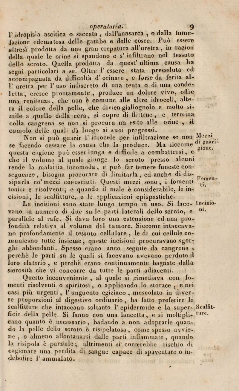 1' idropisìa ascitica o saccata , dall’anasarca , o dalla tume¬ fazione edematosa delle gambe e delle cosce. Può essere altresì prodotta da una gran crepatura all’uretra , in ragion della quale le orine si spandono e s’ infiltrano nel tessuto dello scroto. Quella prodotta da quest’ultima causa lia segni particolari a se. Oltre 1 essere stata preceduta cd accompagnala da difficolta d’ orinare , e forse da ferita ai- fi uretra per l’uso indiscreto di una tenta o di una cande¬ letta, cresce prontamente, produce un dolore vivo, oltre lina renitenza, che non è comune alle altre idroceli, alte¬ ra il colore della pelle, ohe divien giallognolo e mollo si¬ mile a quello della cera, si copre di fintene, e termina colla cangrena se non si procura un esito alle orine , il cumolo delle quali d'a luogo ai suoi progressi. Non si può guarir fi idrocele per infiltrazione se non se facendo cessare la causa che la produce. Ma siccome questa cagione può esser lunga e difficile a combattersi, c die il volume al quale giunge lo scroto presso alcuni rende la malattia incomoda , e può far temere funeste con¬ seguenze , bisogna procurare di limitarla, ed anche di dis¬ siparla co’mezzi conosciuti. Questi mezzi sono, i lomenti tonici e risolventi; e quando il male è considerabile, le in¬ cisioni , le scalfitture, o le applicazioni epispasliche. Le incisioni sono state lungo tempo in uso. Si face¬ vano in numero di due su le parti laterali dello scroto, e parallele al rafe. Si dava loro una estensione ed una pro¬ fondità relativa al volume del tumore. Siccome intaccava¬ no profondamente il tessuto cellulare , le di cui cellule co¬ municano tutte insieme, queste incisioni procuravano sgor¬ ghi abbondanti. Spesso erano anco seguile da cangrena , perchè le parti su le quali si facevano avevano perduto il loro elaterio , e perchè erano continuamente bagnate dalla sierosità che vi concorre da tutte le parti adiacenti. Questo inconveniente , al quale si (rimediava con fo¬ menti risolventi o spiritosi, o applicando lo storace, enei casi più urgenti , fi unguento egiziaco , mescolalo in diver¬ se proporzioni al digestivo ordinario, ha fatto preferire le scalfitture che intaccano sollauto fi epidermide e la super¬ ficie della pelle. Si fanno con una lancetta, e si moltipli¬ cano quanto è necessario , badando a non adoprarle quan¬ do la pelle dello scroto è risipelalosa , come spesso avvie¬ ne, o almeno allontanarsi dalle parli infiammate, quando la risipola è parziale; altrimenti si correrebbe rischio di cagionare una perdila di sangue capace di spaventare o in¬ debolire fi ammalato. Me 7. zi di guari¬ gione. Fomen¬ ti. Incisio¬ ni*. Scalfit¬ ture,