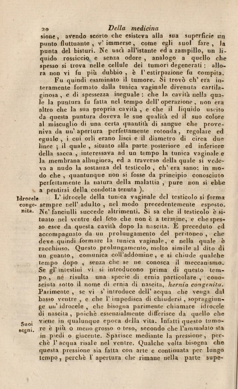 sione, avendo scorto che esisteva alla sua superficie un punto fluttuante, v’immerse, come egli suol fare, la punta del bisturi. Ne uscì all’istante ed a zampillo, un li¬ quido rossiccio e senza odore , analogo a quello che spesso si trova nelle cellule dei tumori degenerati : allo¬ ra non vi fu più dubbio , è l’estirpazione fu compita. Fu quindi esaminato il tumore. Si trovò eh’ era in¬ teramente formalo dalia tunica vaginale divenuta cartila¬ ginosa , e di spessezza ineguale : che la cavità nella qua¬ le la puntura fu fatta nel tempo dell’ operazione , non era altro che la sua propria cavità , e che il liquido uscito da questa puntura doveva le sue qualità ed il suo colore al miscuglio di una certa quantità di sangue che prove¬ niva da un’ apertura perfettamente rotonda , regolale ed eguale , i cui orli erano lisci e il diametro di circa due linee ; il quale , situato alla parte posteriore ed inferiore della sacca , interessava ad un tempo la tunica vaginale e la membrana albuginea, ed a traverso della quale si vede¬ va a nudo la sostanza del testicolo , eh’ era sano: in mo¬ do che , quantunque non si fosse da principio conosciuto perfettamente la natura della malattia , pure non si ebbe a pentirsi della condotta tenuta ). Idrocele L’ idrocele della tunica vaginale del testicolo si forma conge- sempre nell’ adulto , nel modo precedentemente esposto, nita. fanciulli succede altrimenti. Si sa che il testicolo è si¬ tualo nel ventre del feto che non è a termine, e che spes¬ so esce da questa cavità dopo la nascila. E preceduto ed accompagnalo da un prolungamento del pentoueo , che deve quindi formare la tunica vaginale, e nella quale è racchiuso. Questo prolungamento, molto simile al dito di un guanto, comunica coll’addomine , e si chiude qualche tempo dopo , senza che se ne conosca il meccanismo. Se gl’ intestini vi si introducono prima di questo tem¬ po , né risulta una specie di ernia particolare , cono¬ sciuta sotto il nome di ernia di nascita, hernia congenita. Parimente , se vi s’ introduce dell’ acqua che venga dal basso ventre , e che 1’ impedisca di chiudersi , sopraggiun¬ ge un’ idrocele , che bisogna parimente chiamare idrocele di nascila , poiché essenzialmente differisce da quello die guoj viene in qualunque epoca della vita. Infatti questo turno» segni. re ® pul o meno grosso o teso, secondo che l’ammalato sta in piedi o giacente. Sparisce mediante la pressione, per¬ chè 1’ acqua risale nel ventre. Qualche volta bisogna che questa pressione sia fatta con arte e continuata per lungo tempo, perchè 1’ apertura che rimane nella parte supe-