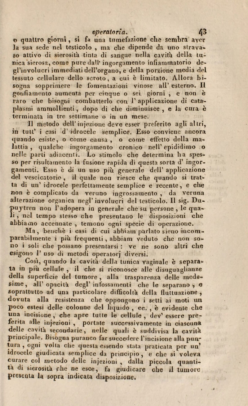 t&gt; quattro giorni, si fa una tumefazione che sembra aver la sua sede nel testicolo , ma che dipende da uno strava» so attivo di sierosità tinta di sangue nella cavità della tu¬ nica sierosa, come pure dall’ ingorgamento infiammatorio de¬ gl’involucri immediati dell’organo, e della porzione media del tessuto cellulare dello scroto, a cui è limitato. Allora bi¬ sogna sopprimere le fomentazioni vinose all’ esterno. Il gonfiamento aumenta per cinque o sei giorni , e non è raro clie bisogni combatterlo con 1’ applicazione di cata¬ plasmi ammollienti, dopo di che diminuisce , e la cura è terminata in tre settimane o in un mese. Il metodo dell'injezione deve esser preferito agli altri, in tutt’ i casi d’ idrocele semplice. Esso conviene ancora quando esiste, o come causa, o come effetto della ma¬ lattia, qualche ingorgamento cronico nell’epididimo o nelle parli adiacenti. Lo stimolo che determina ha spes¬ so per risultamento la fusione rapida di questa sorta d’ ingor¬ gamenti. Esso è di un uso più generale dell’ applicazione del vescicatorio , il quale non riesce che quando si trat¬ ta di un’ idrocele perfettamente semplice e recente, e che non è complicato da veruno ingrossamento , da veruna alterazione organica negl’involucri del testicolo. Il sig. Dii- puytren non l’adopera in generale che su persone, le qua¬ li , nel tempo stesso che presentano le disposizioni che abbiamo accennale , temono ogni specie di operazione. Ma, benché i casi di cui abhiam parlato sieno incom¬ parabilmente i più frequenti , abbiam veduto che non so¬ no i soli che possano presentarsi : ve ne sono altri che esigono 1’ uso di metodi operatorj diversi. Cosi, quando la cavità della tunica vaginale è separa¬ ta in più cellule , il che si riconosce alle disuguaglianze della superficie del tumore , alla trasparenza delle mede¬ sime, all’opacità degl’infossamenti che le separano, e soprattutto ad una particolare difficoltà della fluttuazione , dovuta alla resistenza che oppongono i setti ai moti un poco estesi delle colonne del liquido , ee. , è evidente che una incisione , che apre tutte le cellule , dev1 essere pre¬ ferita alle injezioni , portate successivamente in ciascuna delle cavità secondarie, nelle quali è suddivisa la cavità principale. Bisogna puranco far succedere l’incisione alla pun¬ tura , ogni volta che questa essendo stata praticala per un’ idrocele giudicala semplice da principio, e che si voleva curare col metodo delle injezioni , dalla piccola quanti¬ tà di sierosità che ne esce, fa giudicare che il tumore presenta la sopra indicata disposizione.