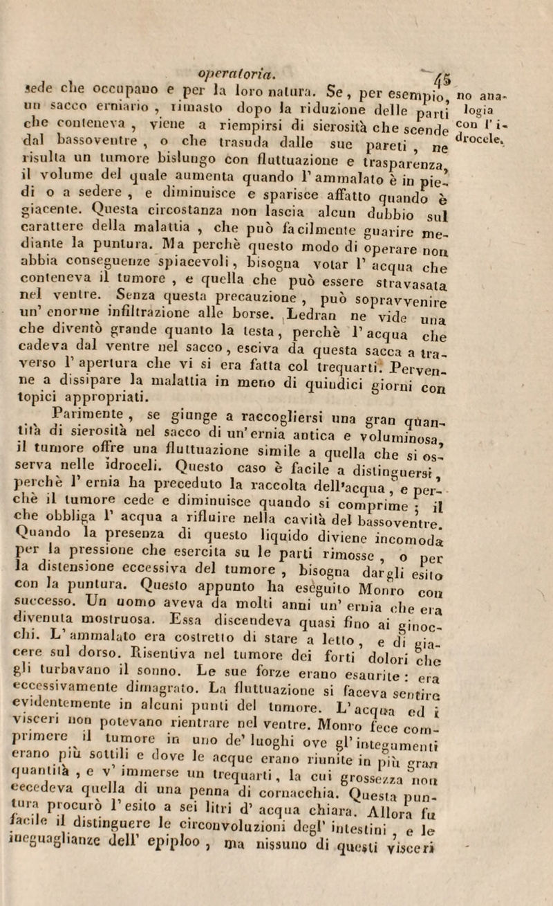 sede che occupano e per la loro natura. Se, per esempio un sacco erniario , rimasto dopo la riduzione delle parti che conteneva , viene a riempirsi di sierosità che scende dal bassoventre , o che trasuda dalle sue pareli ne risulta un tumore bislungo con fluttuazione e trasparenza il volume del cjuale aumenta quando 1’ ammalato è in pie! di o a sedere , e diminuisce e sparisce affatto quando è giacente. Questa circostanza non lascia alcun dubbio sul carattere della malattia , che può facilmente guarire me¬ diante la puntura. Ma perchè questo modo di operare nou abbia conseguenze spiacevoli, bisogna votar l’acqua che conteneva il tumore , e quella che può essere stravasata nel ventre. Senza questa precauzione , può sopravvenire un’ enorme infiltrazione alle borse. Ledran ne vide una che diventò grande quanto la lesta, perchè l’acqua che cadeva dal ventre nel sacco, esciva da questa sacca a tra¬ verso l’apertura che vi si era fatta col trequarti. Perven¬ ne a dissipare la malattia in meno di quindici giorni con topici appropriati. Parimente , se giunge a raccogliersi una gran quan¬ tità di sierosità nel sacco di un’ernia antica e voluminosa il tumore olire una fluttuazione simile a quella che si os’ serva nelle idroceli. Questo caso è facile a distinguersi ' perchè l’erma ha preceduto la raccolta dell’acqua I e peri che il tumore cede e diminuisce quando si comprime • il che obbliga 1’ acqua a rifluire nella cavità del bassoventre Quando la presenza di questo liquido diviene incomoda per la pressione che esercita su le parti rimosse , o per la distensione eccessiva del tumore , bisogna dargli esito con la puntura. Questo appunto ha eseguilo Monro con successo. Un uomo aveva da molti anni un’ ernia ohe era divenuta mostruosa. Essa discendeva quasi fino ai ginoc'- clii. L’ammalato era costretto di stare a letto, e di aia- cere sul dorso. Risentiva nel tumore dei forti ’ dolori che gli turbavano il sonno. Le sue forze erano esaurite : era eccessivamente dimagrato. La fluttuazione si faceva sentire evidentemente in alcuni punti del tumore. L’acqua ed i visceri non potevano rientrare nel ventre. Monro fece com¬ primere .1 tumore in uno de’luoghi ove gl’integumenti ciano piu sottili e dove le acque erano riunite in più gr-m quant,ta , e v’ immerse un trequarti, la cui grossezza non eccedeva quella di una penna di cornacchia. Questa pun tura procurò l’esito a sei litri d’ acqua chiara. Allora fu lamie i distmguere le circouvoluzioni degl’ intestini e le ineguaglianze dell’ epiploo , ma nissuno di questi visceri no ana¬ logia con l’i- drocele,