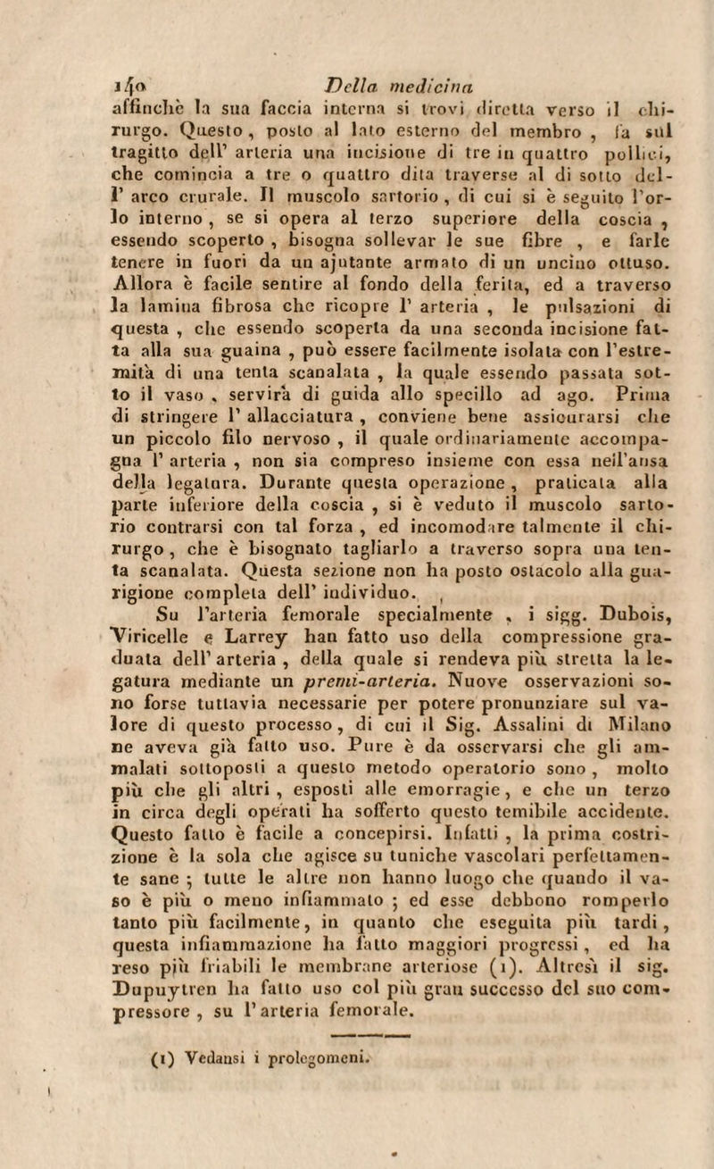 affinchè la sua faccia interna si trovi diretta verso il chi¬ rurgo. Questo , posto al lato esterno del membro , fa sul tragitto dell’ arteria una incisione di tre in quattro pollici, che comincia a tre o quattro dita traverse al di sotto del- 1’ arco crurale. Il muscolo sartorio , di cui si è seguito l’or¬ lo interno , se si opera al terzo superiore della coscia , essendo scoperto , bisogna sollevar le sue fibre , e farle tenere in fuori da un ajutante armato di un uncino ottuso. Allora è facile sentire al fondo della ferita, ed a traverso la lamina fibrosa che ricopre 1’ arteria , le pulsazioni di questa , clic essendo scoperta da una seconda incisione fat¬ ta alla sua guaina , può essere facilmente isolata con l’estre¬ mità di una tenta scanalata , la quale essendo passata sot¬ to il vaso . servirà di guida allo specillo ad ago. Prima di stringere 1’ allacciatura , conviene bene assicurarsi che un piccolo filo nervoso, il quale ord diariamente accompa¬ gna 1’ arteria , non sia compreso insieme con essa neil’ansa della legatura. Durante questa operazione , praticala alla parte inferiore della coscia , si è veduto il muscolo sarto¬ rio contraisi con tal forza , ed incomod tre talmente il chi¬ rurgo , che è bisognato tagliarlo a traverso sopra una len¬ ta scanalata. Questa sezione non ha posto ostacolo alla gua¬ rigione completa dell’ individuo. ( Su l’arteria femorale specialmente , i sigg. Dubois, Viricelle e, Larrey han fatto uso della compressione gra¬ duata dell’ arteria , della quale si rendeva piu stretta la le¬ gatura mediante un premi-arteria. Nuove osservazioni so¬ no forse tuttavia necessarie per potere pronunziare sul va¬ lore di questo processo, di cui il Sig. Assaiini di Milano ne aveva già fallo uso. Pure è da osservarsi che gli am¬ malati sottoposti a questo metodo operatorio sono , mollo più che gli altri, esposti alle emorragie, e che un terzo in circa degli operati ha sofferto questo temibile accidente. Questo fallo è facile a concepirsi. Infatti , la prima costri¬ zione è la sola che agisce su tuniche vascolari perfettamen¬ te sane • tutte le altre non hanno luogo che quando il va¬ so è più o meno infiammalo -, ed esse debbono romperlo tanto più facilmente, in quanto che eseguila più tardi, questa infiammazione ha fatto maggiori progressi, ed ha reso più friabili le membrane arteriose (1). Altresì il sig. Dupuytren ha fatto uso col più gran successo del suo com¬ pressore , su l’arteria femorale. (i) Vedansi i prolegomeni.