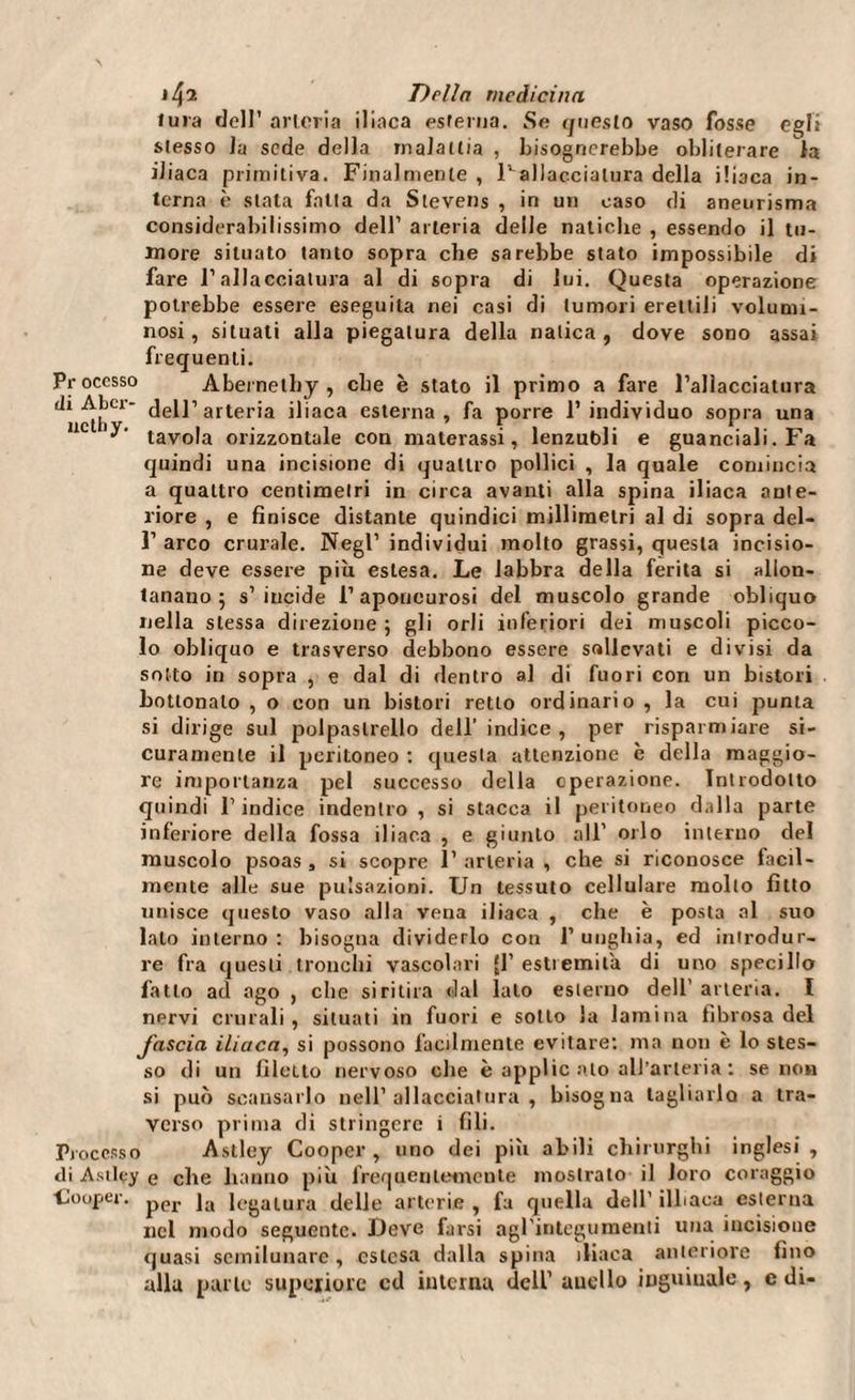 lura dell’ arteria iliaca esterna. Se questo vaso fosse egli stesso la sede della malattia , bisognerebbe obliterare la iliaca primitiva. Finalmente , F allacciatura della iliaca in¬ terna è stata fatta da Stevens , in un caso di aneurisma considerabilissimo dell’ arteria delle natiche , essendo il tu¬ more situato tanto sopra che sarebbe stato impossibile di fare l’allacciatura al di sopra di lui. Questa operazione potrebbe essere eseguila nei casi di tumori erettili volumi¬ nosi, situati alla piegatura della natica, dove sono assai frequenti. Processo Abernethy , che è stato il primo a fare l’allacciatura di Alci- dell’arteria iliaca esterna, fa porre l’individuo sopra una tavola orizzontale con materassi, lenzubli e guanciali. Fa quindi una incisione di quattro pollici , la quale comincia a quattro centimetri in circa avanti alla spina iliaca ante¬ riore , e finisce distante quindici millimetri al di sopra del- 1’ arco crurale. Negl’ individui molto grassi, questa incisio¬ ne deve essere più estesa. Le labbra della ferita si allon¬ tanano 5 s’incide l’aponeurosi del muscolo grande obliquo nella stessa direzione ; gli orli inferiori dei muscoli picco¬ lo obliquo e trasverso debbono essere sollevati e divisi da sotto in sopra , e dal di dentro al di fuori con un bistori bottonaio , o con un bistori retto ordinario , la cui punta si dirige sul polpastrello dell’indice, per risparmiare si¬ curamente il peritoneo : questa attenzione è della maggio¬ re importanza pel successo della operazione. Introdotto quindi l’indice indentro , si stacca il peritoneo dalla parte inferiore della fossa iliaca , e giunto all’ orlo interno del muscolo psoas , si scopre 1’ arteria , che si riconosce facil¬ mente alle sue pulsazioni. Un tessuto cellulare mollo fìtto unisce questo vaso alla vena iliaca , che è posta al suo lato interno: bisogna dividerlo con l’unghia, ed introdur¬ re fra questi tronchi vascolari |1’ estremità di uno specillo fatto ad ago , che si ritira dal lato esterno dell’ arteria. I nervi crurali, situati in fuori e sotto la lamina fibrosa del fascia iliaca, si possono facilmente evitare: ma non è lo stes¬ so di un filetto nervoso che è applic alo all’arteria : se non si può scansarlo nell’allacciatura, bisogna tagliarlo a tra¬ verso prima di stringere i fili. Processo Astley Cooper , uno dei più abili chirurghi inglesi , di Asilçy e che hanno più frequentemente mostrato il loro coraggio ■Cooper. per ]a legatura delle arterie , fa quella dell’ illiaca esterna nel modo seguente. Deve farsi agl'integumenti una incisione quasi semilunare, estesa dalla spina iliaca anteriore fino alla parte superiore cd interna dell’ audio inguinale, e di-