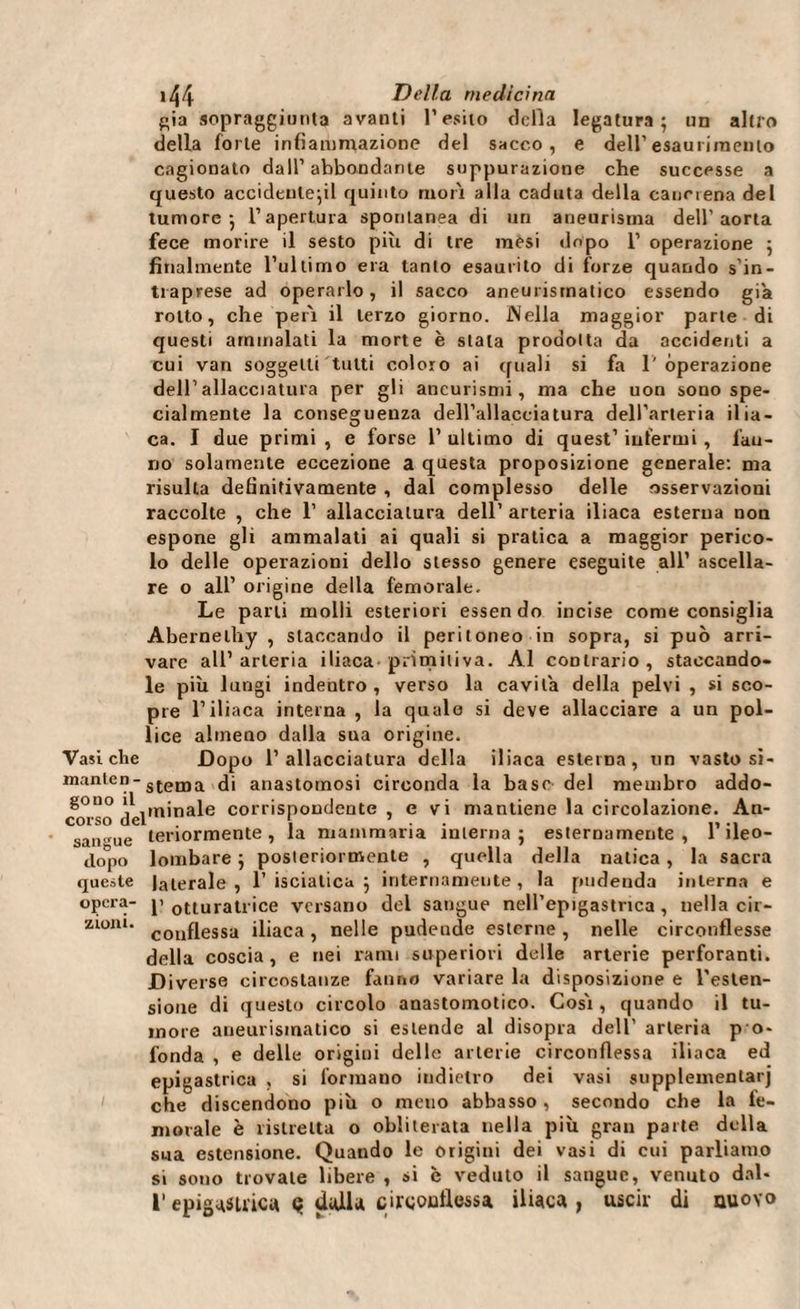 Ria sopraggiunta avanti l’esito della legatura; un altro della forte infiammazione del sacco, e dell’esaurimento cagionato dall’ abbondante suppurazione che successe a questo accideute;il quinto mori alla caduta della cancrena del tumore; l’apertura spontanea di un aneurisma dell’aorta fece morire il sesto più di tre mesi dopo 1’ operazione ; finalmente l’ultimo era tanto esaurito di forze quando s’in¬ traprese ad operarlo, il sacco aneurismatico essendo già rotto, che perì il terzo giorno. Nella maggior parte di questi ammalati la morte è stala prodotta da accidenti a cui van soggetti tutti coloro ai quali si fa 1' operazione dell’allacciatura per gli aneurismi, ma che uon sono spe¬ cialmente la conseguenza dell’allacciatura dell’arteria ilia- ca. I due primi , e forse 1’ ultimo di quest’ infermi , l'au- no solamente eccezione a questa proposizione generale: ma risulta definitivamente , dal complesso delle osservazioni raccolte , che 1’ allacciatura dell’ arteria iliaca esterna non espone gli ammalati ai quali si pratica a maggior perico¬ lo delle operazioni dello stesso genere eseguite all’ ascella¬ re o all’ origine della femorale. Le parli molli esteriori essen do incise come consiglia Abernelhy , staccando il peritoneo in sopra, si può arri¬ vare all’arteria iliaca primitiva. Al contrario, staccando¬ le più lungi indentro, verso la cavila della pelvi , si sco¬ pre l’iliaca interna , la quale si deve allacciare a un pol¬ lice almeno dalla sua origine. Vasi che Dopo l’allacciatura della iliaca esterna, un vasto si- manten-stenja anastomosi circonda la base del membro addo- g°u° il tn;naie corrispondente , e vi mantiene la circolazione. An- corso del s ’ -- - sangue dopo queste opcra- zloIU‘ conflessa iliaca, nelle pudende esterne, nelle circonflesse della coscia, e nei rami superiori delle arterie perforanti. Diverse circostanze fanno variare la disposizione e l'esten¬ sione di questo circolo anastomotico. Così , quando il tu¬ more aneurismatico si estende al disopra dell' arteria p o- fonda , e delle origini delle arterie circonflessa iliaca ed epigastrica , si formano indietro dei vasi supplemenlarj che discendono più o meno abbasso, secondo che la fe¬ morale è ristretta o obliterata nella più gran parte della sua estensione. Quando le origini dei vasi di cui parliamo si sono trovale libere , si c veduto il sangue, venuto dal- l1 epigastrica &lt;? dulia circonflessa iliaca, uscir di nuovo teriormente , la mammaria interna; esternamente, l’ileo¬ lombare ; posteriormente , quella della natica, la sacra laterale, 1’ isciatica ; internamente, la pudenda interna e 1’ otturatrice versano del sangue nell’epigastrica, nella cir-