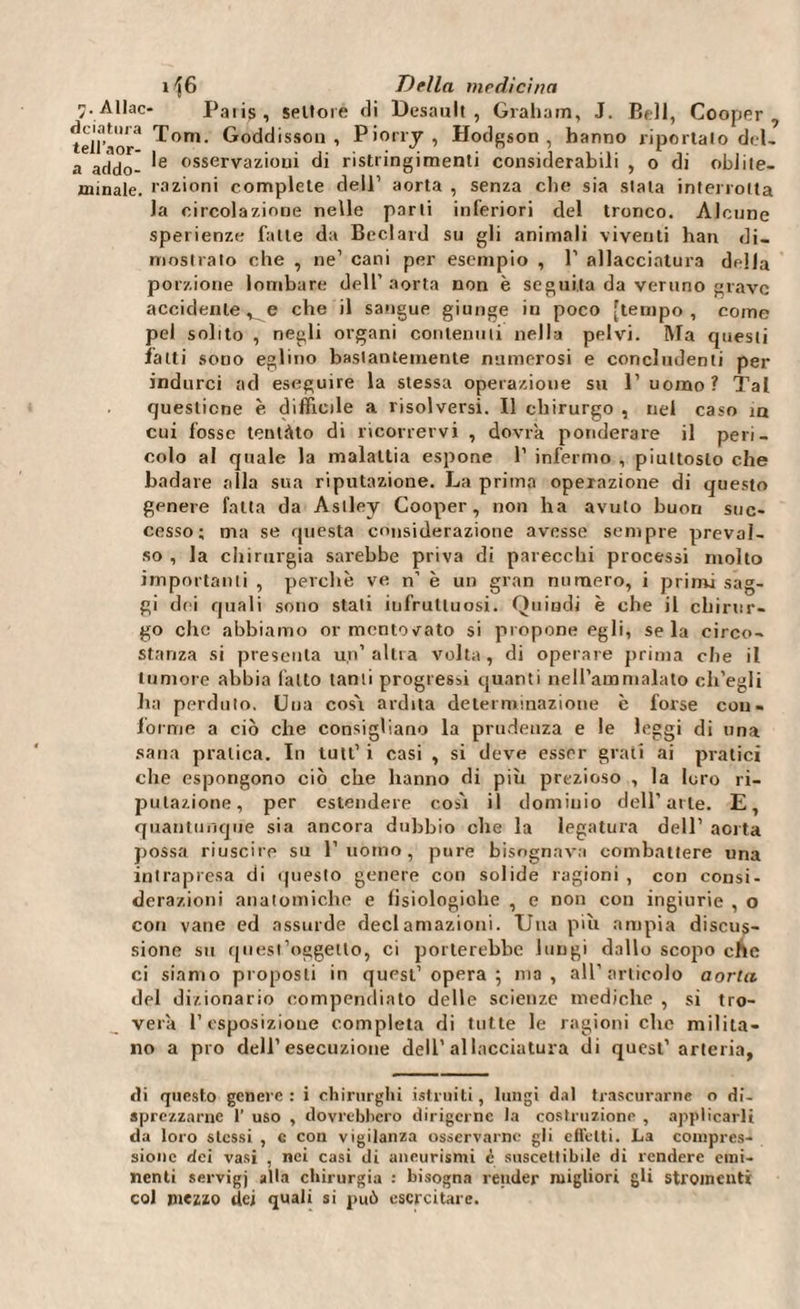 7. Allac- Paiis, settore di Desauit , Graham, J. Bell, Cooper, Tom. Goddisson , Piorry , Hodgson, hanno riportato del- a addo- *e osservazioni di ristringimenti considerabili , o di oblite- minale. razioni complete dell’ aorta , senza clic* sia stala interrotta la circolazione nelle parti inferiori del tronco. Alcune sperienze falle da Beclard su gli animali viventi han di¬ mostrato che , ne1 cani per esempio , P allacciatura della porzione lombare dell’ aorta non è seguita da veruno grave accidente, e che il sangue giunge in poco [tempo, come pel solito , negli organi contenuti nella pelvi. Ma questi fatti sono eglino bastantemente numerosi e concludenti per indurci ad eseguire la stessa operazione su 1’ uomo? Tal questione è difficile a risolversi. Il chirurgo , nel caso in cui fosse tentato di ricorrervi , dovrà ponderare il peri¬ colo al quale la malattia espone 1’ infermo , piuttosto che badare alla sua riputazione. La prima operazione di questo genere fatta da Astley Cooper, non ha avuto buon suc¬ cesso; ma se questa considerazione avesse sempre preval¬ so , la chirurgia sarebbe priva di parecchi processi molto importanti , perchè ve n’ è un gran numero, i primi sag¬ gi dei quali sono stati infruttuosi. Quindi è che il chirur¬ go che abbiamo or mentovato si propone egli, seia circo¬ stanza si presenta un’ altra volta, di operare prima che il tumore abbia fatto tanti progressi quanti nell’ammalato ch’egli ha perduto. Una cosi ardita determinazione è forse con¬ fo mie a ciò che consigliano la prudenza e le leggi di una sana pratica. In luti’ i casi , si deve esser grati ai pratici che espongono ciò che hanno di più prezioso , la loro ri¬ putazione, per estendere cosi il dominio dell’arte. E, quantunque sia ancora dubbio che la legatura dell’ aorta possa riuscire su l’uomo, pure bisognava combattere una intrapresa di questo genere con solide ragioni , con consi¬ derazioni anatomiche e fisiologiche , e non con ingiurie , o con vane ed assurde declamazioni. Una più ampia discus¬ sione su quest’oggetto, ci porterebbe lungi dallo scopo che ci siamo proposti in quest’ opera 5 ma, all’articolo aorta del dizionario compendiato delle scienze mediche , si tro¬ verà l’esposizione completa di tutte le ragioni che milita¬ no a prò dell’esecuzione dell’allacciatura ìli quest’arteria, di questo genere: i chirurghi istruiti, lungi dal trascurarne o di¬ sprezzarne 1’ uso , dovrebbero dirigerne la costruzione , applicarli da loro stessi , c con vigilanza osservarne gli effetti. La compres¬ sione dei vasi , nei casi di aneurismi c suscettibile di rendere emi¬ nenti servigj alla chirurgia : bisogna render migliori gli stromentì col mezzo ilei quali si può esercitare.