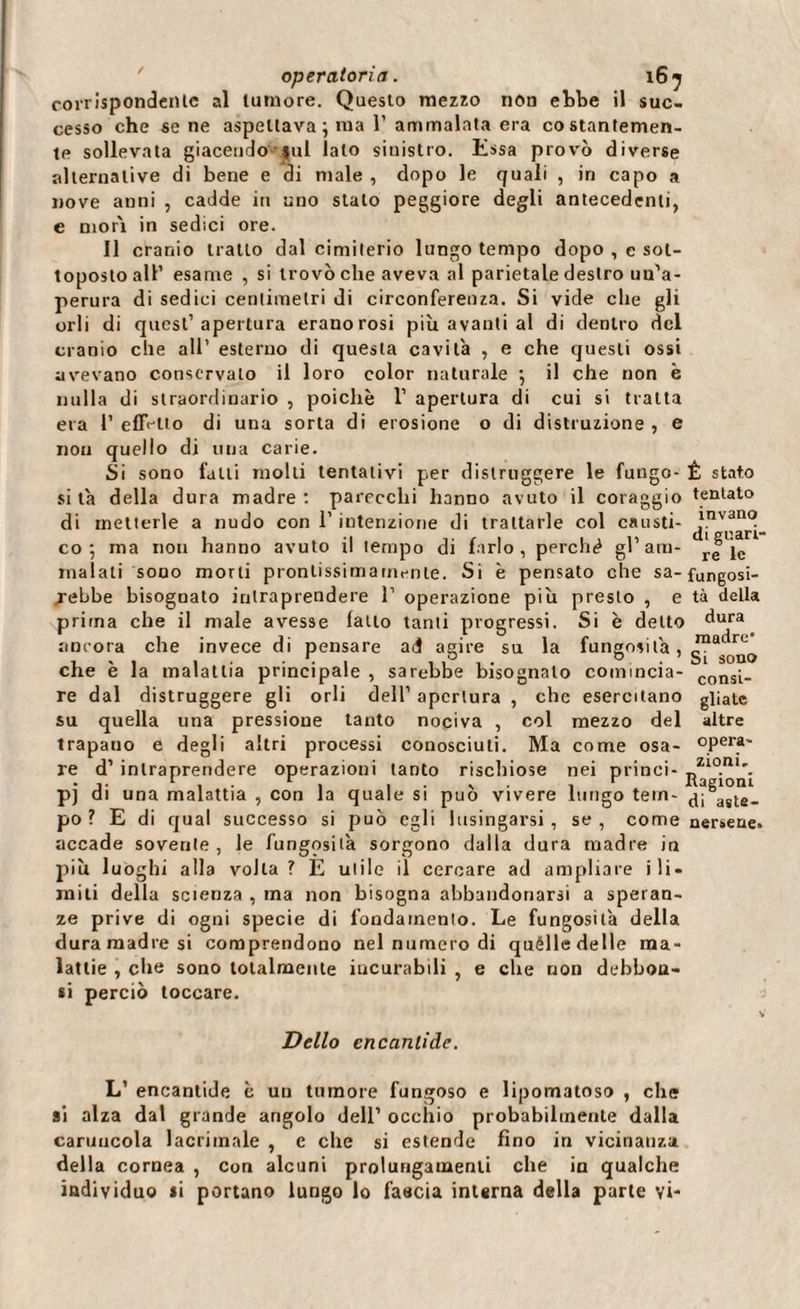 corrispondente al tumore. Questo mezzo non ebbe il suc¬ cesso che sene aspettava ; ma 1’ammalata era costantemen¬ te sollevata giacendo $ul lato sinistro. Essa provò diverse alternative di bene e di male , dopo le quali , in capo a nove anni , cadde in uno stalo peggiore degli antecedenti, e mon in sedici ore. Il cranio tratto dal cimilerio lungo tempo dopo , c sot¬ toposto all’ esame , si trovò che aveva al parietale destro un’a- perura di sedici centimetri di circonferenza. Si vide che gli orli di quest’apertura eranorosi più avanti al di dentro del cranio che all’ esterno di questa cavila , e che questi ossi avevano conservalo il loro color naturale } il che non è nulla di straordinario , poiché 1’ apertura di cui si tratta era l’effetto di una sorta di erosione o di distruzione, e non quello di una carie. Si sono falli molli tentativi per distruggere le fungo- Ê stato sita della dura madre: parecchi hanno avuto il coraggio tentato di metterle a nudo con l’intenzione di trattarle col causti- ^ ^ari- co 5 ma non hanno avuto il tempo di farlo, perche gl’am- malati sono morii pronlissimarnente. Si è pensato che sa- fungosi- jebbe bisognato intraprendere 1’ operazione piu presto , e tà della prima che il male avesse latto tanti progressi. Si è detto dura ancora che invece di pensare ad agire su la fungosità , Jnadr'- che e la malattia principale , sarebbe bisognalo comincia- consi_ re dal distruggere gli orli dell’ apertura , che esercitano giiate su quella una pressione tanto nociva , col mezzo del altre trapano e degli altri processi conosciuti. Ma come osa- opera¬ re d’ intraprendere operazioni tanto rischiose nei princi- Zl0.ni\ . j. 1 , r . . . , , r Ragioni p) di una malattia , con la quale si può vivere lungo tein- agte- po ? E di qual successo si può egli lusingarsi, se, come nersene. accade sovente, le fungosità sorgono dalla dura madre in più luoghi alla volta? E utile il cercare ad ampliare ili- miti della scienza , ma non bisogna abbandonarsi a speran¬ ze prive di ogni specie di fondamento. Le fungosità della duramadre si comprendono nel numero di quèlle delle ma¬ lattie , che sono totalmente incurabili , e che non debbou- «i perciò toccare. Dello encanlide. L’ encantide è un tumore fungoso e lipomatoso , che ai alza dal grande angolo dell’ occhio probabilmente dalla caruncola lacrimale , e che si estende fino in vicinanza della cornea , con alcuni prolungamenti che in qualche individuo si portano lungo lo fascia interna della parte vi-