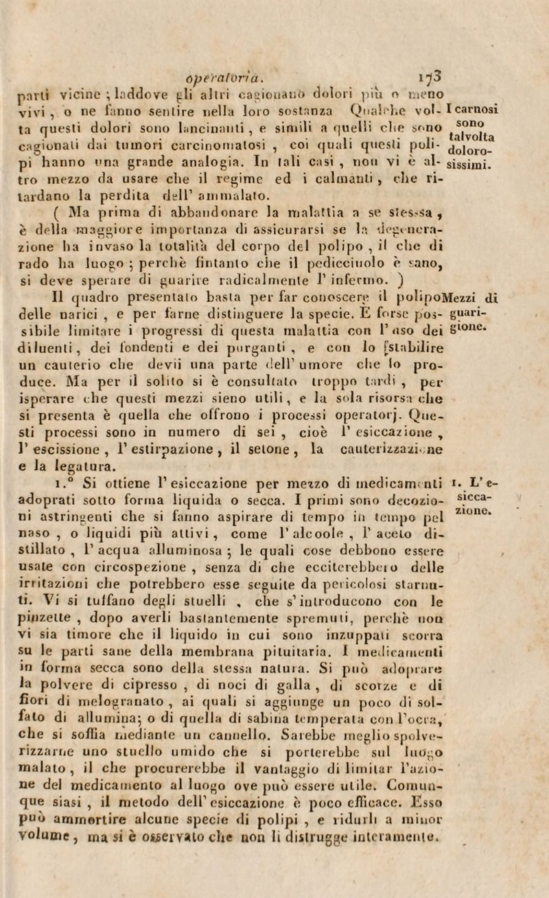 pmti vicine ; laddove {ili altri cagionano dolori piu o meno vivi, o ne fanno sentire nella loro sostanza Qualche vol- I carnosi ta questi dolori sono lancinanti, e simili a quelli che sono ,s.on? cagionali dai tumori carcinomatosi , coi quali questi poli- doloro- pi hanno una grande analogia. In tali casi , non vi è al- sissimi, tro mezzo da usare che il regime ed i calmanti , che ri¬ tardano la perdita dell1 ammalato. ( Ma prima di abbandonare la malattia a se sies-sa , è della maggiore importanza di assicurarsi se la degenera¬ zione ha invasola totalità del corpo del polipo, il che di rado ha luogo ; perchè fintanto che il pedicciuolo è sano, si deve sperare di guarire radicalmente 1’ infermo. ) Il quadro presentalo basta per far conoscere il polipoMezzi di delle narici , e per farne distinguere la specie. E forse pos- guari¬ scile limitare i progressi di questa malattia con l’uso dei Slonc* diluenti, dei fondenti e dei purganti , e con lo [stabilire un cauterio che devii una parte dell’umore che lo pro¬ duce. Ma per il solito si è consultalo troppo tardi , per isperare che questi mezzi sieno utili, e la sola risorsa che si presenta è quella che offrono i processi operatorj. Que¬ sti processi sono in numero di sei , cioè 1’ esiccazione , l’escissione, l’estirpazione, il setone , la cauterizzazione e la legatura. i.° Si ottiene 1’esiccazione per mezzo di medicamenti 1. L’e- adoprati sotto forma liquida o secca. I primi sono decozio- s.lcca ni astringenti che si fanno aspirare di tempo iti tempo pel Zlunc* naso , o liquidi più aitivi, come l’alcoole, 1’ aceto di¬ stillato, l’acqua alluminosa; le quali cose debbono essere usale con circospezione, senza di che ecciterebbe!o delle imitazioni che potrebbero esse seguile da pericolosi starnu¬ ti. Vi si tulfano degli stuelli , che s’introducono con le pinzette , dopo averli bastantemente spremuti, perchè nou vi sia timore che il liquido in cui sono inzuppati scorra su le parti sane della membrana pituitaria. I medicamenti in l'orma secca sono della stessa natura. Si può adoprare la polvere di cipresso , di noci di galla , di scorze e di fiori di melogranato , ai quali si aggiunge un poco di sol¬ falo di allumina; o di quella di sabina temperata con l’ocra, che si sollia mediante un cannello. Sarebbe meglio spolve¬ rizzarne uno stuello umido che si porterebbe sul luogo malato, il che procurerebbe il vantaggio di limitar fazio¬ ne del medicamento al luogo ove può essere utile. Comun¬ que siasi , il metodo dell’ esiccazione è poco efficace. Esso può ammortire alcune specie di polipi , e ridurli a minor