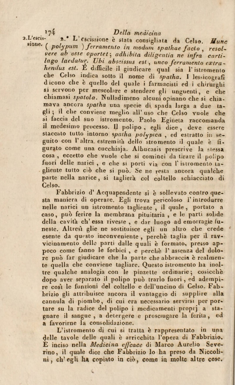 L’escis- *.* L’escissione è stata consigliata da Celso. Munc «ione. ( polypum ) ferramento in modum spalline facto , resol- vere ab osse oportef, adhibita diligeniia ne infra carli- lago laedahir. Ubi abscissus est , urico ferramento extra- hendus est. IL difficile il giudicare qual sia l’istromento che Celso indica sotto il nome ai spalila. I lesrìcografi dicono che è quello del quale i farmacisti ed i chirurghi si servono per mescolare e stendere gli unguenti, e che chiamasi spatola. Nulladimeno alcuni opinano che si chia¬ mava ancora spatha una specie di, spada larga a due ta¬ gli ; il che conviene meglio all’uso che Celso vuole che si laccia del suo istromento. Paolo Eginela raccomanda il medesimo processo. 11 polipo , egli dice , deve essere staccato lutto intorno spallia polypica , ed estratto in se¬ guito con l’altra estremila dello stromento il quale è fi¬ gurato come una cucchiaja. Albucasis prescrive la stessa cosa , eccetto che vuole che si cominci da tirare il polipo fuori delle narici , e che si porli via con 1' istromento ta¬ gliente tutto ciò che si può. Se ne resta ancora qualche parte nella narice, si taglierà col coltello schiacciato di Celso. Fabbrizio d’ Acquapendente si è sollevato contro que¬ sta maniera di operare. Egli trova pericoloso l’introdurre nelle narici un istromento tagliente , il quale , portalo a caso, può ferire la membrana pituitaria , e le parti solide della cavita eh’essa riveste, e dar luogo ad emorragie fu¬ neste. Altresì glie ne sostituisce egli un altro che crede esente da questo inconveniente , perchè taglia per il rav¬ vicinamento delle parti dalle quali è formato, presso ap¬ poco come fanno le forbici , e perchè 1’ assenza del dolo¬ re può far giudicare che la parte che abbraccia è realmen¬ te quella che conviene tagliare. Questo istromento ha inol¬ tre qualche analogia con le pinzette ordinarie 5 cosicché dopo aver separato il polipo può trarlo fuori , ed adempi¬ re così le funzioni del coltello e dell’uncino di Celso. Fab¬ brizio gli attribuisce ancora il vantaggio di supplire alla cannula di piombo, di cui era necessario servirsi per por¬ tare su la radice del polipo i medicamenti proprj a sta¬ gnare il sangue, a detergere e prosciugare la ferita, ed a favorirne la consolidazione. L’islromento di cui si tratta è rappresentato in una delle tavole delle quali è arricchita l’opera di Fabbrizio. E inciso nella Medicina ejfcace di Marco Aurelio Seve¬ rino, il quale dice che Fabbrizio lo ha preso da Niccoli- ni, ch’egli het copiato in ciò, come in molte altre cose.