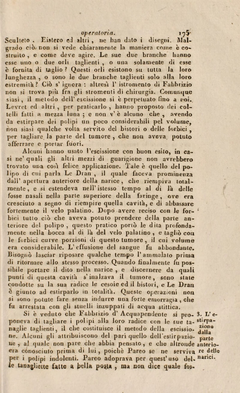 Sculteto . Eislero ed altri , ne han dato i disegni. Mal¬ grado ciò» non si vede chiaramente la maniera come è co¬ struito , e conte deve agire. Le sue due brandie hanno esse uno o due orli taglienti , o una solamente di esse c fornita di taglio ? Questi orli esistono su tutta la loro lunghezza , o sono le due branche taglienti solo alla loro estremila? Ciò s’ ignora : altresì 1’ istromento di Fabhrizio non si trova più fra gli stromenti di chirurgia. Comunque siasi, il metodo dell’escissione si è perpetuato lino a eoi. Levrct pd altri , per praticarlo , hanno proposto dei col¬ telli fatti a mezza luna 5 e non v’ è alcuno che , avendo da estirpare dei polipi un poco considerabili pel volume, non siasi qualche volta servito del bistori o delle forbici , per tagliare la parte del tumore , che non aveva potuto afferrare e portar fuori. Alcuni hanno usato l’escissione con buon esito, in ca¬ si ne’ quali gli altri mezzi di guarigione non avrebbero trovato una così felice applicazione. Tale è quello del po¬ lipo di cui parla Le Di an , il quale faceva prominenza dall’ apertura anteriore della narice, che riempiva total¬ mente, e si estendeva nell’istesso tempo al di la delle fosse nasali nella parte superiore della faringe, ove era cresciuto a segno di riempire quella cavità, e di abbassare fortemente il velo palatino. Dopo avere reciso con le for¬ bici lutto ciò che aveva potuto prendere della parte an¬ teriore del polipo, questo pratico portò le dita profonda¬ mente nella bocca al di là del velo palatino , e tagliò con le forbici curve porzioni di questo tumore , il coi volume era considerabile. L’effusione del sangue fu abbondante. Bisognò lasciar riposare qualche tempo l’ammalato prima di ritornare allo stesso processo. Quando finalmente fu pos¬ sibile portare il dito nella narice , e discemere da quali punti di questa cavità s’inalzava il tumore, sono stale condotte su la sua radice le cesoie ed il bistori, e Le Dran c giunto ad estirparlo in totalità. Queste operazioni non si sono potute fare senza indurre una forte emorragia , che fu arrestata con gli stuelli inzuppati di acqua stittica. Si è veduto che Fabbrizio d’ Acquapendente si pro¬ poneva di tagliare i polipi alla loro radice con le sue ta¬ naglie taglienti, il che costituisce il metodo della escissio¬ ne. Alcuni gli attribuiscono del pari quello deU’eslirpazio- ue , al quale non pare che abbia pensato, e ohe altronde era conosciuto prima di lui, poiché Pareo se ne serviva per i polipi indolenti. Pareo adoprava per quest’uso del- le taDaglieite fatte a bella post» , ma non dice quale fos- 3. L’e- stirpa- ziona dalla parte anterio¬ re della narici.