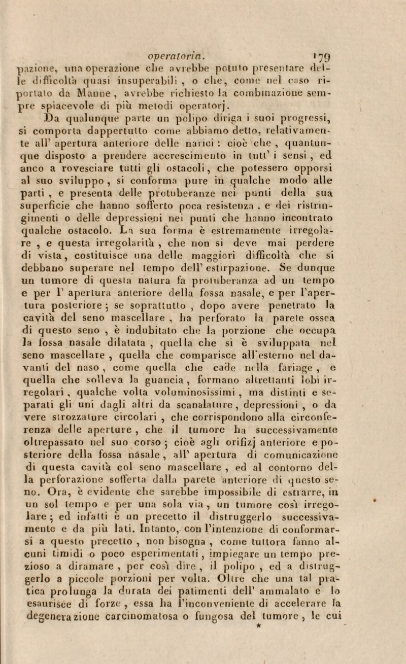 pazione, una operazione die avrebbe potuto presentare del¬ le difficolta quasi insuperabili , o die, come nel caso ri¬ portalo da Manne, avrebbe richiestola combinazione sem¬ pre spiacevole di piu melodi operatorj. Da qualunque parte un polipo diriga i suoi progressi, si comporta dappertutto come abbiamo detto, relativamen¬ te all’ apertura anteriore delle narici : cioè ciré , quantun¬ que disposto a prendere accrescimento in luti’ i sensi, ed anco a rovesciare tutti gli ostacoli, che potessero opporsi al suo sviluppo , si conforma pure in qualche modo alle parli , e presenta delle protuberanze nei punti della sua superficie che hanno sofferto poca resistenza . e dei rislrin- giinenti o delle depressioni nei punti che hanno incontrato qualche ostacolo. La sua forma è estremamente irregola¬ re , e questa irregolarità , che non si deve mai perdere di vista, costituisce una delle maggiori difficolta clic si debbano superare nel tempo dell’estirpazione. Se dunque un tumore di questa natura fa protuberanza ad un tempo e per 1’ apertura anteriore della fossa nasale, e per l’aper¬ tura posteriore ; se soprattutto , dopo avere penetrato la cavila del seno mascellare , ha perforato la parete ossea di questo seno , è indubitato che la porzione che occupa la fossa nasale dilatata, quella che si è sviluppata nel seno mascellare , quella che comparisce all'esterno nel da¬ vanti del naso , come quella che cade m ila faringe , e quella che solleva la guancia, formano altrettanti lobi ir¬ regolari , qualche volta voluminosissimi , ma distinti e se¬ parali gli uni dagli altri da scanalature, depressioni , o da vere strozzature circolari , che corrispondono alla circonfe¬ renza delle aperture , che il tumore ha successivamente oltrepassato nel suo corso; cioè agli orifizj anteriore e po¬ steriore della fossa nasale, all’apertura di comunicazione di cjuesla cavita col seno mascellare , ed al contorno del¬ la perforazione sofferta dalla parete anteriore di questo se¬ no. Ora, è evidente clie sarebbe impossibile di estrarre, in un sol tempo c per una sola via, un tumore cos'i irrego¬ lare ; ed infatti è un precetto il distruggerlo successiva¬ mente e da piu lati. Intanto, con l’inlenzione di conformar¬ si a questo precetto , non bisogna , come tuttora fanno al¬ cuni timidi o poco esperimenlali , impiegare un tempo pre¬ zioso a diramare , per cosi dire , il polipo , ed a distrug¬ gerlo a piccole porzioni per volta. Oltre che una tal pra¬ tica prolunga la durata dei patimenti dell’ ammalato e lo esaurisce di forze , essa ha l’inconvenienle di accelerare la degenerazione carcinomatosa o fungosa del tumore, le cui