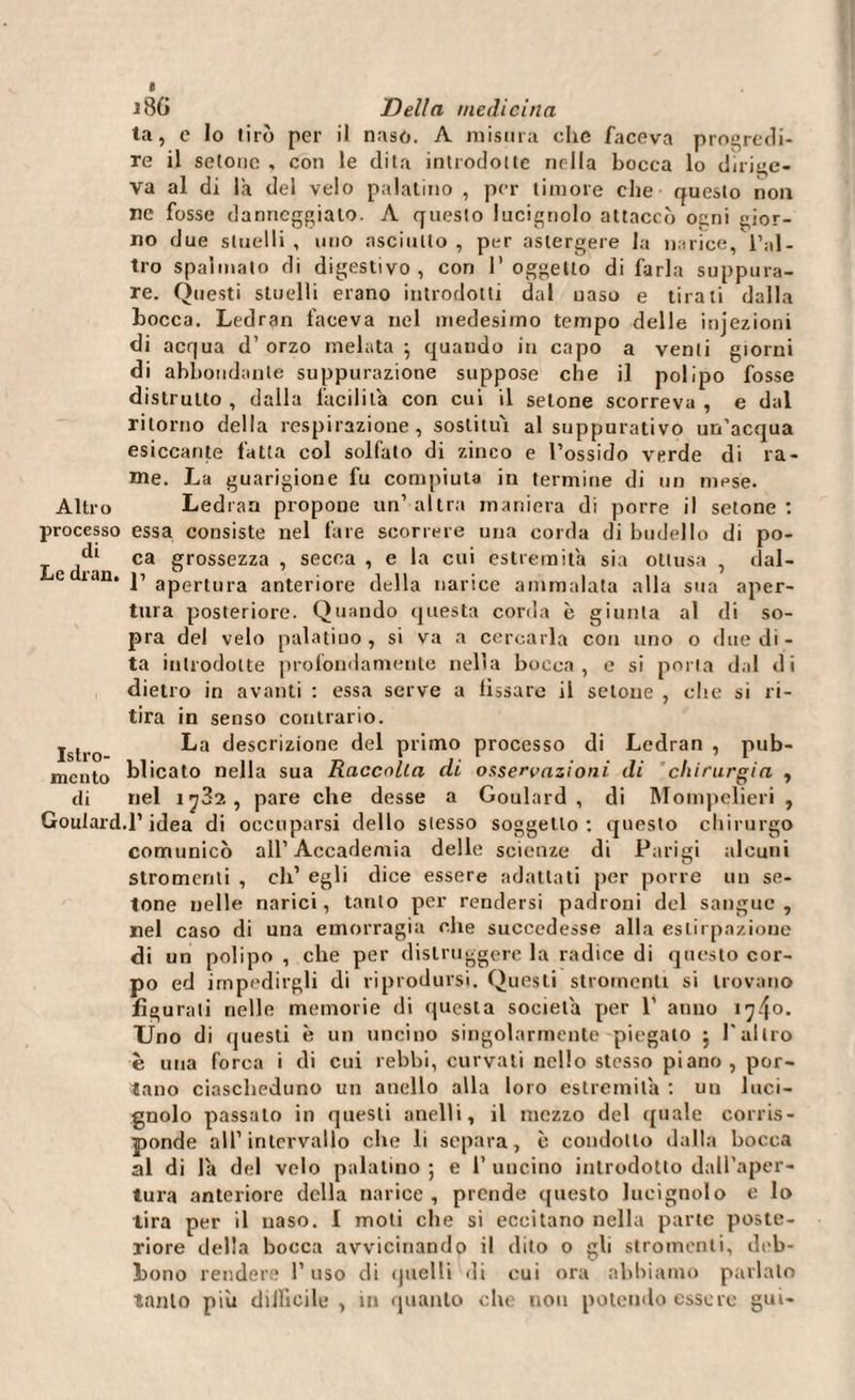 e 186 Della medicina ta, e Io tirò per il naso. A misura che faceva progredi¬ re il setone , con le dila introdotte nella bocca lo dirige¬ va al di là del velo palatino , per timore che questo non ne fosse danneggialo. A queslo lucignolo attaccò ogni gior¬ no due stuelli , uno asciutto , per astergere la narice, l’al¬ tro spalmato di digestivo, con l'oggetto di farla suppura¬ re. Questi stuelli erano introdotti dal naso e tirali dalla bocca. Ledran faceva nel medesimo tempo delle injezioni di acqua d’ orzo melata } quando in capo a venti giorni di abbondante suppurazione suppose che il polipo fosse distrutto, dalla facilità con cui il setone scorreva, e dal ritorno della respirazione, sostituì al suppurativo un'acqua esiccante fatta col solfato di zinco e l’ossido verde di ra¬ me. La guarigione fu compiuta in termine di un mese. Altro Ledran propone un’altra maniera di porre il setone: processo essa consiste nel fare scorrere una corda di budello di po- ^ ca grossezza , secca , e la cui estremità sia ottusa , dal- e lan. p apertura anteriore della narice ammalata alla sua aper¬ tura posteriore. Quando questa corda è giunta al di so¬ pra del velo palatino, si va a cercarla con uno o due di¬ ta introdotte profondamente nella bocca, e si porla dal di dietro in avanti : essa serve a fissare il setone , che si ri¬ tira in senso contrario. Islro La del pnm° processo di Ledran , pub- mcnto blicato nella sua Raccolta di osservazioni di chirurgia , di nel ij3?., pare che desse a Goulard , di Mompelieri , Goulard.l’idea di occuparsi dello stesso soggetto: questo chirurgo comunicò all’Accademia delle scienze di Parigi alcuni stromenti , eli’ egli dice essere adattati per porre un se¬ tone nelle narici, tanto per rendersi padroni del sangue, nel caso di una emorragia che succedesse alla estirpazione di un polipo , che per distruggere la radice di questo cor¬ po ed impedirgli di riprodursi. Questi stromenti si trovano figurali nelle memorie di questa società per 1’ anno ì^o* Uno di questi è un uncino singolarmente piegato j Pallio è una forca i di cui rebbi, curvati nello stesso piano , por¬ tano ciascheduno un anello alla loro estremità : uu luci¬ gnolo passato in questi anelli, il mezzo del quale corris¬ ponde all’intervallo che li separa, c condotto dalla bocca al di là del velo palatino ; e 1’ uncino introdotto dall’aper¬ tura anteriore della narice , prende questo lucignolo e lo tira per il naso. I moli che si eccitano nella parte poste¬ riore della bocca avvicinando il dito o gli stromenti, deb¬ bono rendere l’uso di quelli di cui ora abbiamo parlalo tanto piu diJlìcile , in quanto che non potendo essere gui-