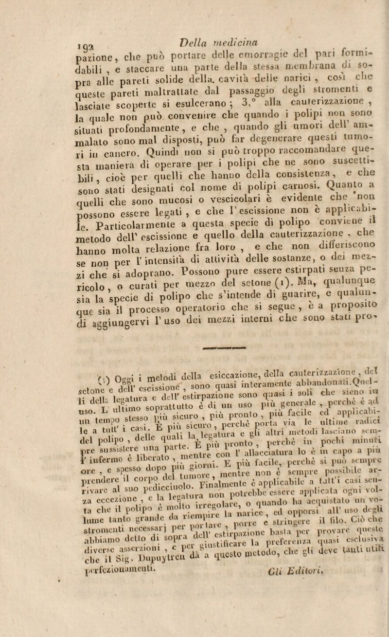 nazione, che può portare delle emorragie del pari formi¬ dabili i e staccare una parte della stessa membrana di so¬ pra alle pareli solide della, cavila delle narici , cosi che queste pareli maltrattate dal passaggio degli stromenti e lasciale scoperte si esulcerano ; 3.° alla cauterizzazione , la quale non può convenire che quando i polipi non sono situati profondamente, e clic , quando gli umori dell’ am¬ malato sono mal disposti, può far degenerare questi tumo¬ ri in cancro. Quindi non si può troppo raccomandare que¬ sta maniera di operare per i polipi che ne sono suscetti¬ bili, cioè per quelli che hanno della consistenza, e che sono’ stati designali col nome di polipi carnosi. Quanto a quelli che sono mucosi o vescicolari è evidente che non possono essere legati , e che l’escissione non è applicabi¬ le Particolarmente a questa specie di polipo conviene il metodo dell1 escissione e quello della cauterizzazione , che hanno molta relazione fra loro , e che non differiscono se non per l’intensità di attivila delle sostanze, o dei mez¬ zi che si adoprano. Possono pure essere estirpati senza pe¬ ricolo o curati per mezzo del setone (1). Ma, qualunque sia la specie di polipo che s’intende di guarire, e qualun¬ que sia il processo operatorio che si segue , c a proposito di aggiungervi 1’ uso dei mezzi interni che souo stati prò- rwi i metodi della esitazione, della cauterizzazione del , n . P ,lr?r escissione , sono quasi interamente abbandonati. Quel - ff 'Sdì' legatura e dell’estirpazione sono quasi ì soli che sieno in 1 T ultimo soprattutto è di un uso piu generale , perche e ad uso L ultimo J #icuro ià ront0i piu facile ed applicabi- Vn S i casi È più sicuro, perché porta v.a le ultime radici le a tu t 1 casi u \ , e eli altri metodi lasciano s. in- del polipo , delle quali la Ic^atuw g in hi min„ti prc sussistere rina parte ebrP,Uoluontii,c(IiaUira ^ ^ # pi- i’infermo c iterato , ^ E ;ù facile, perchè si pub sempre ore , e spesso dopo j * mcn\re non è sempre possibile ar- prcndere il coipe Finalmente è applicabile a talt’i casi sca¬ lvare al suo pedice» ■ n‘on potrebbe essere applicata ogni voi- za eccezione , c la « n Quando ha acquistato un vo- ta che ,1 polipo è mollo nrcgolquando 1 ^ ^ dcgtt lume tanto grande da riempile ‘ ., ’ sll.:n*L.e n filo. Ciò che Oli E dilui i.