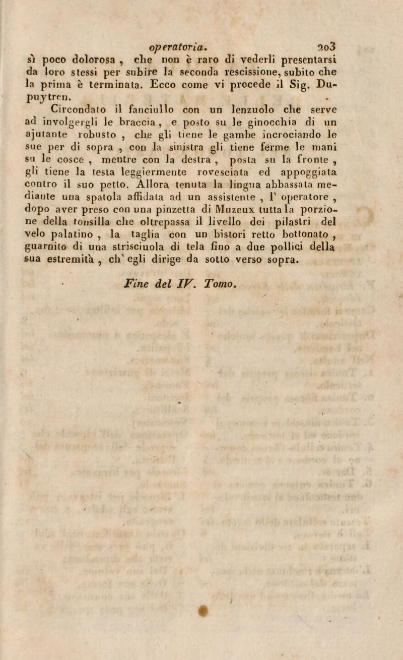 s'i poco dolorosa , che non è raro di vederli presentarsi da loro stessi per subire la seconda rescissione, subito che la prima è terminata. Ecco come vi procede il Sig. Du- puytren. Circondato il fanciullo con un lenzuolo che serve ad involgergli le braccia, e posto su le ginocchia di un ajutante robusto , che gli tiene le gambe incrociando le sue per di sopra , con la sinistra gli tiene ferme le mani su le cosce , mentre con la destra , posta su la fronte , gli tiene la testa leggiermente rovesciata ed appoggiata contro il suo petto. Allora tenuta la lingua abbassata me¬ diante una spatola affidala ad un assistente , 1’ operatore , dopo aver preso con una pinzetta di Muzeux tuttala porzio¬ ne della tonsilla che oltrepassa il livello dei pilastri del velo palatino , la taglia con un bistori retto bottonato , guarnito di una strisciuola di tela lino a due pollici della sua estremità, ch’egli dirige da sotto verso sopra.