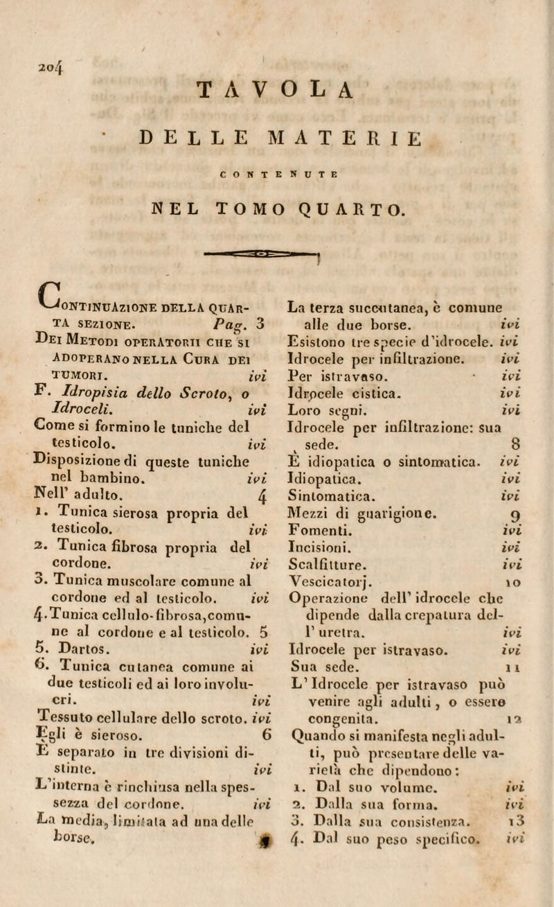 TAVOLA DELLE MATERIE CONTE NUTE NEL TOMO QUARTO. r Continuazione della quar¬ ta sezione. Pag. 3 Dei Metodi operatori! che si Adoperano NELLA CURA DEI TUMORI. ivi F. Idropisia dello Scroto, o Idroceli. ivi Comesi forminole tuniche del testicolo. ivi Disposizione di queste tuniche nel bambino. ivi Nell’ adulto. 4 ï. Tunica sierosa propria del testicolo. ivi 2. Tunica fibrosa propria del cordone. ivi o. Tunica muscolare comune al cordone ed al testicolo. ivi 4-Tunica celiulo-fibrosa,comu¬ ne al cordone e al testicolo. 5 5. Dartos. ivi 6. Tunica cutanea comune ai due testicoli ed ai loro involu¬ cri. ivi Tessuto cellulare dello scroto, ivi Egli è sieroso. 6 E separato in tre divisioni di¬ stinte. ivi L’interna c rinchiusa nella spes¬ sezza del cordone. ivi La media,limitata ad una delle borse. £ La terza succutanea, è comune alle due borse. ivi Esistono tre specie d’idrocele, ivi Idrocele per infiltrazione. ivi Per istravaso. ivi Idrocele cistica. ivi Loro segni. ivi Idrocele per infiltrazione: sua sede. 8 E idiopatica o sintomatica, ivi Idiopatica. ivi Sintomatica. ivi Mezzi di guarigione. 9 Fomenti. ivi Incisioni. ivi Scalfitture. ivi Vescicatorj. 10 Operazione dell’ idrocele che dipende dalla crepatura del- l’uretra. ivi Idrocele per istravaso. ivi Sua sede. 11 L’Idrocele per istravaso può venire agli adulti, o essere congenita. 12 Quando si manifesta negli adul¬ ti, può presentare delle va¬ rietà che dipendono: 1. Dal suo volume. ivi 2. Dalla sua forma. ivi *■» O. Dalla sua consistenza. 13 4- Dal suo peso specifico. ivi